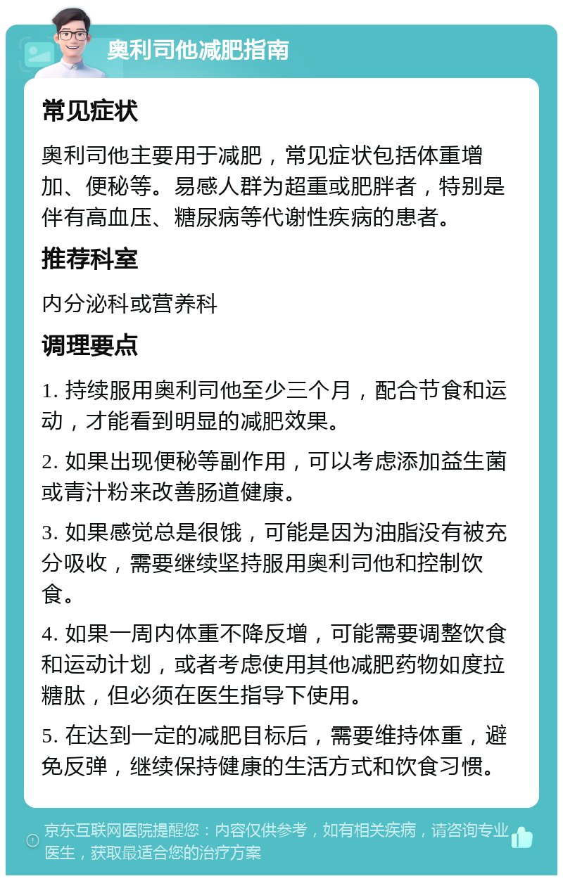 奥利司他减肥指南 常见症状 奥利司他主要用于减肥，常见症状包括体重增加、便秘等。易感人群为超重或肥胖者，特别是伴有高血压、糖尿病等代谢性疾病的患者。 推荐科室 内分泌科或营养科 调理要点 1. 持续服用奥利司他至少三个月，配合节食和运动，才能看到明显的减肥效果。 2. 如果出现便秘等副作用，可以考虑添加益生菌或青汁粉来改善肠道健康。 3. 如果感觉总是很饿，可能是因为油脂没有被充分吸收，需要继续坚持服用奥利司他和控制饮食。 4. 如果一周内体重不降反增，可能需要调整饮食和运动计划，或者考虑使用其他减肥药物如度拉糖肽，但必须在医生指导下使用。 5. 在达到一定的减肥目标后，需要维持体重，避免反弹，继续保持健康的生活方式和饮食习惯。