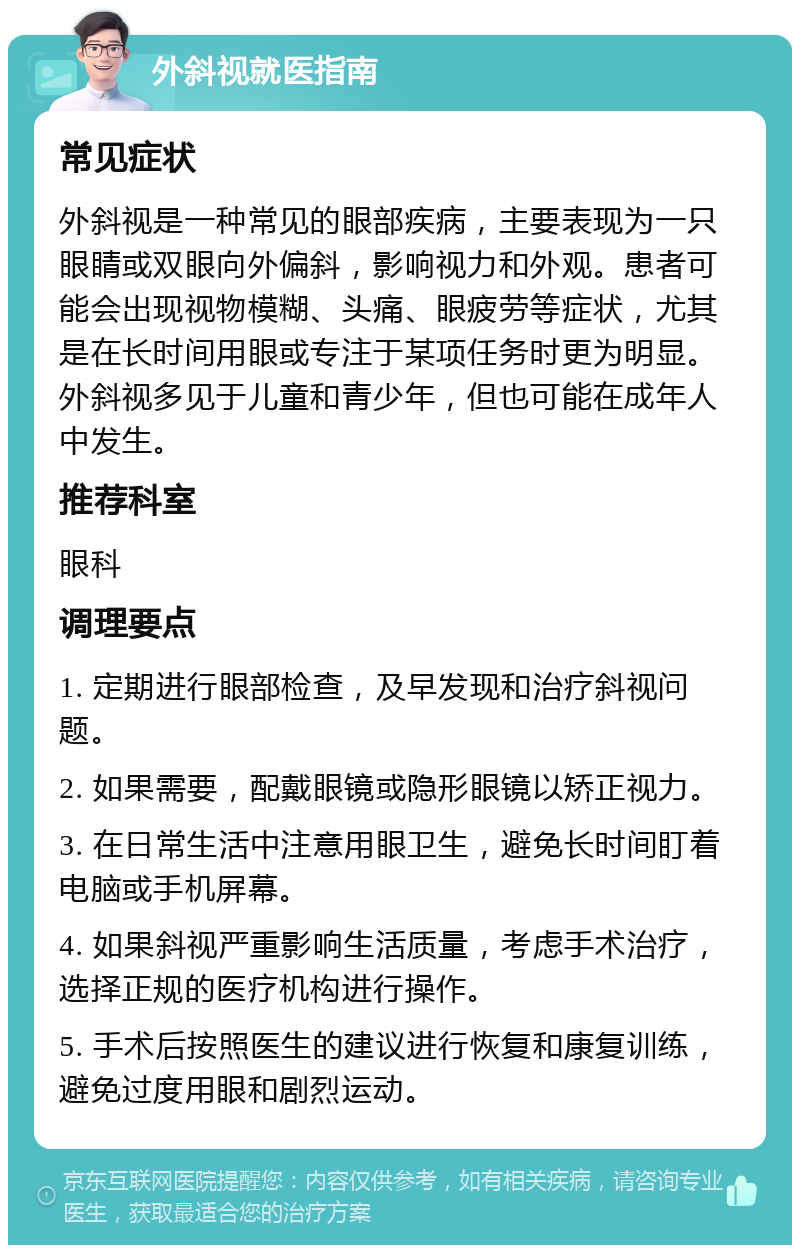 外斜视就医指南 常见症状 外斜视是一种常见的眼部疾病，主要表现为一只眼睛或双眼向外偏斜，影响视力和外观。患者可能会出现视物模糊、头痛、眼疲劳等症状，尤其是在长时间用眼或专注于某项任务时更为明显。外斜视多见于儿童和青少年，但也可能在成年人中发生。 推荐科室 眼科 调理要点 1. 定期进行眼部检查，及早发现和治疗斜视问题。 2. 如果需要，配戴眼镜或隐形眼镜以矫正视力。 3. 在日常生活中注意用眼卫生，避免长时间盯着电脑或手机屏幕。 4. 如果斜视严重影响生活质量，考虑手术治疗，选择正规的医疗机构进行操作。 5. 手术后按照医生的建议进行恢复和康复训练，避免过度用眼和剧烈运动。