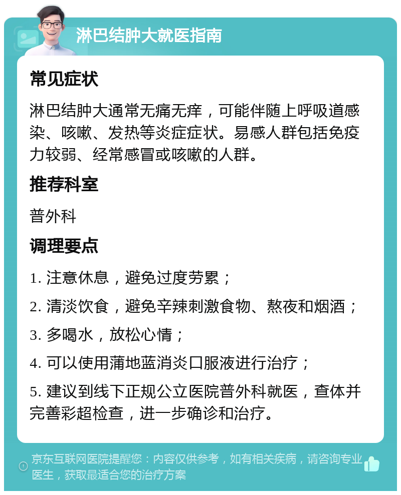 淋巴结肿大就医指南 常见症状 淋巴结肿大通常无痛无痒，可能伴随上呼吸道感染、咳嗽、发热等炎症症状。易感人群包括免疫力较弱、经常感冒或咳嗽的人群。 推荐科室 普外科 调理要点 1. 注意休息，避免过度劳累； 2. 清淡饮食，避免辛辣刺激食物、熬夜和烟酒； 3. 多喝水，放松心情； 4. 可以使用蒲地蓝消炎口服液进行治疗； 5. 建议到线下正规公立医院普外科就医，查体并完善彩超检查，进一步确诊和治疗。