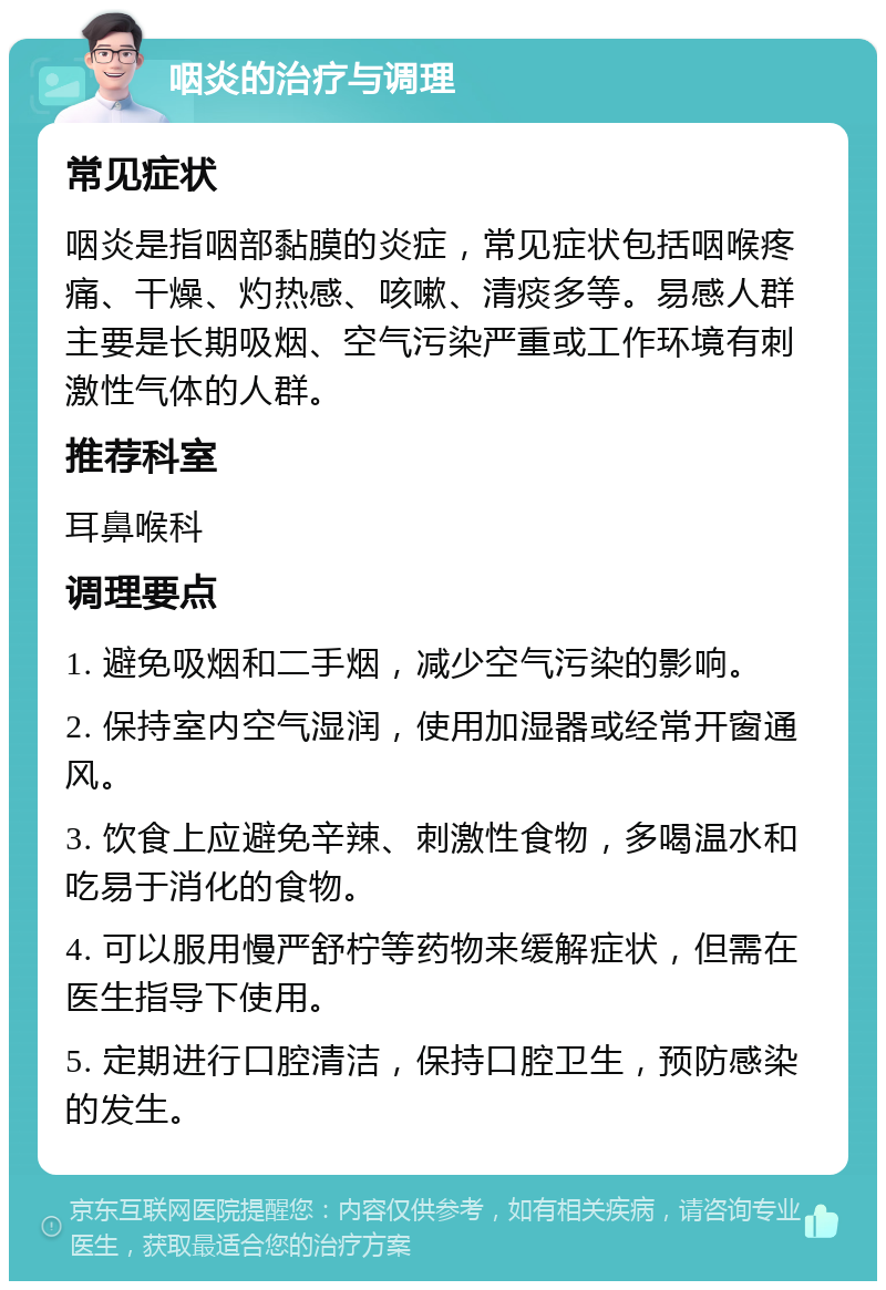 咽炎的治疗与调理 常见症状 咽炎是指咽部黏膜的炎症，常见症状包括咽喉疼痛、干燥、灼热感、咳嗽、清痰多等。易感人群主要是长期吸烟、空气污染严重或工作环境有刺激性气体的人群。 推荐科室 耳鼻喉科 调理要点 1. 避免吸烟和二手烟，减少空气污染的影响。 2. 保持室内空气湿润，使用加湿器或经常开窗通风。 3. 饮食上应避免辛辣、刺激性食物，多喝温水和吃易于消化的食物。 4. 可以服用慢严舒柠等药物来缓解症状，但需在医生指导下使用。 5. 定期进行口腔清洁，保持口腔卫生，预防感染的发生。