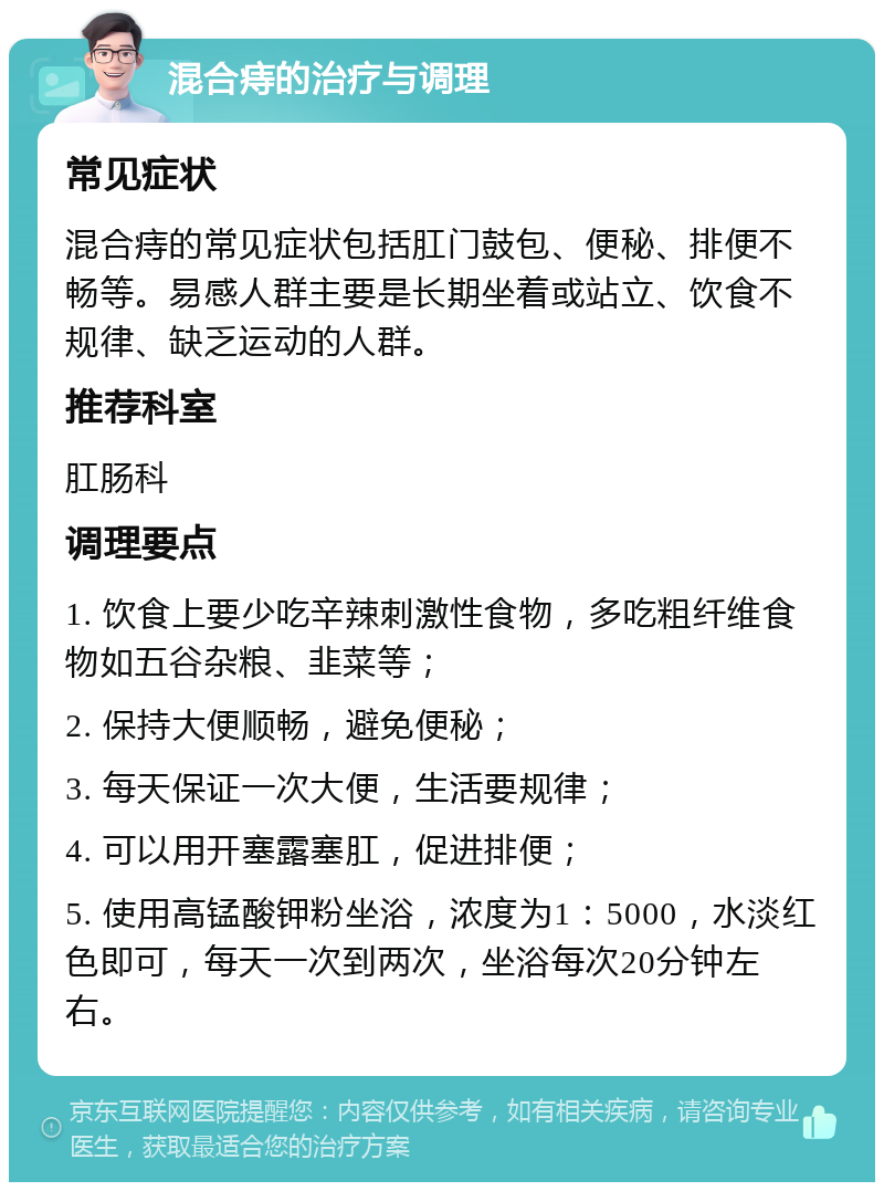 混合痔的治疗与调理 常见症状 混合痔的常见症状包括肛门鼓包、便秘、排便不畅等。易感人群主要是长期坐着或站立、饮食不规律、缺乏运动的人群。 推荐科室 肛肠科 调理要点 1. 饮食上要少吃辛辣刺激性食物，多吃粗纤维食物如五谷杂粮、韭菜等； 2. 保持大便顺畅，避免便秘； 3. 每天保证一次大便，生活要规律； 4. 可以用开塞露塞肛，促进排便； 5. 使用高锰酸钾粉坐浴，浓度为1：5000，水淡红色即可，每天一次到两次，坐浴每次20分钟左右。