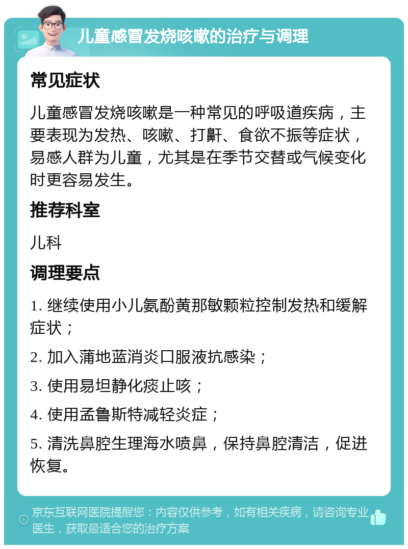 儿童感冒发烧咳嗽的治疗与调理 常见症状 儿童感冒发烧咳嗽是一种常见的呼吸道疾病，主要表现为发热、咳嗽、打鼾、食欲不振等症状，易感人群为儿童，尤其是在季节交替或气候变化时更容易发生。 推荐科室 儿科 调理要点 1. 继续使用小儿氨酚黄那敏颗粒控制发热和缓解症状； 2. 加入蒲地蓝消炎口服液抗感染； 3. 使用易坦静化痰止咳； 4. 使用孟鲁斯特减轻炎症； 5. 清洗鼻腔生理海水喷鼻，保持鼻腔清洁，促进恢复。