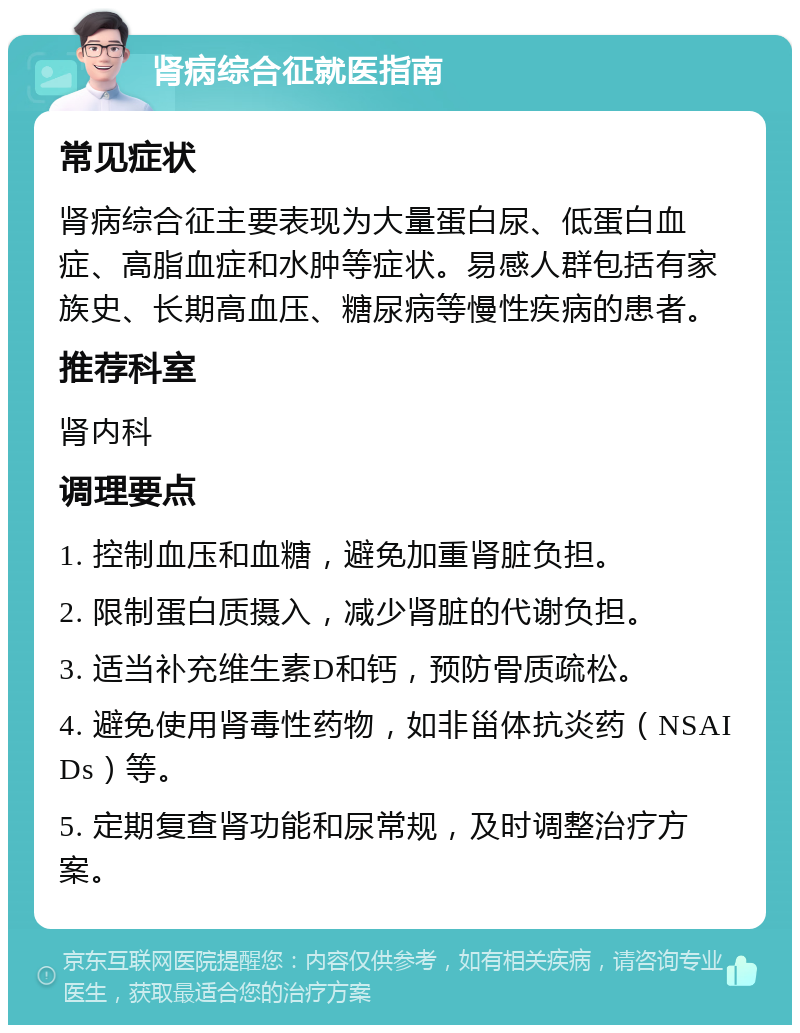 肾病综合征就医指南 常见症状 肾病综合征主要表现为大量蛋白尿、低蛋白血症、高脂血症和水肿等症状。易感人群包括有家族史、长期高血压、糖尿病等慢性疾病的患者。 推荐科室 肾内科 调理要点 1. 控制血压和血糖，避免加重肾脏负担。 2. 限制蛋白质摄入，减少肾脏的代谢负担。 3. 适当补充维生素D和钙，预防骨质疏松。 4. 避免使用肾毒性药物，如非甾体抗炎药（NSAIDs）等。 5. 定期复查肾功能和尿常规，及时调整治疗方案。