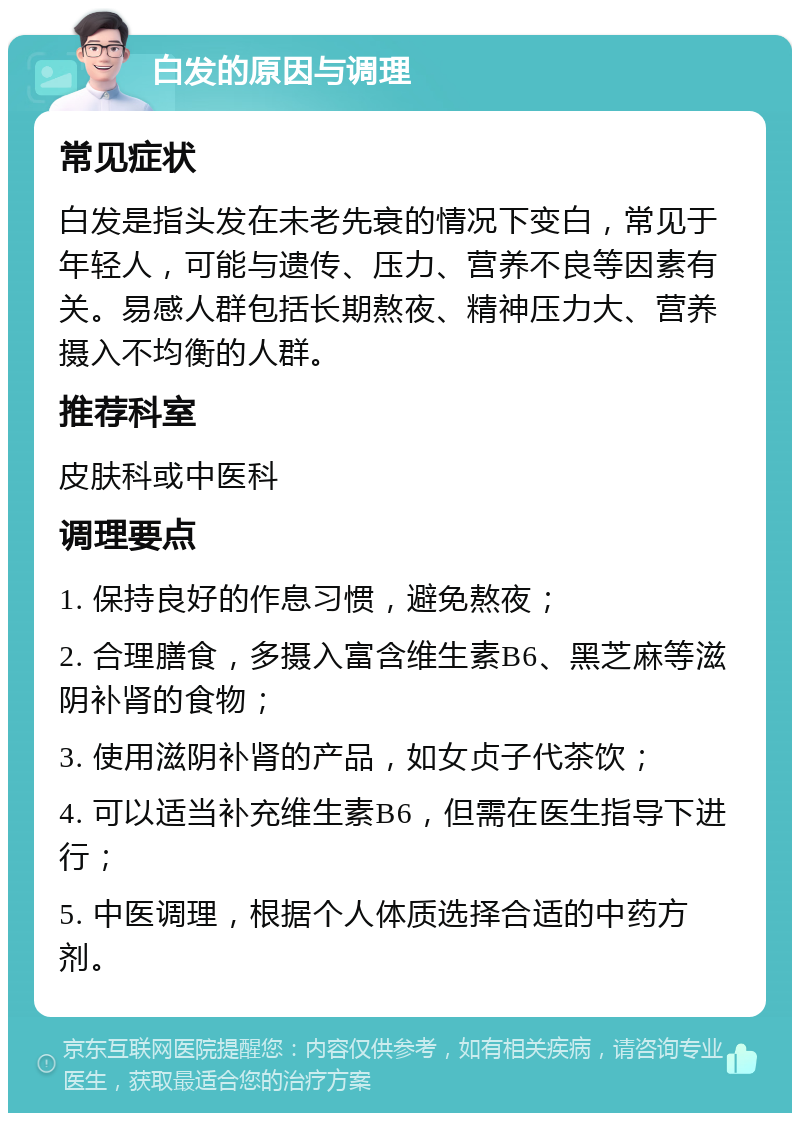 白发的原因与调理 常见症状 白发是指头发在未老先衰的情况下变白，常见于年轻人，可能与遗传、压力、营养不良等因素有关。易感人群包括长期熬夜、精神压力大、营养摄入不均衡的人群。 推荐科室 皮肤科或中医科 调理要点 1. 保持良好的作息习惯，避免熬夜； 2. 合理膳食，多摄入富含维生素B6、黑芝麻等滋阴补肾的食物； 3. 使用滋阴补肾的产品，如女贞子代茶饮； 4. 可以适当补充维生素B6，但需在医生指导下进行； 5. 中医调理，根据个人体质选择合适的中药方剂。