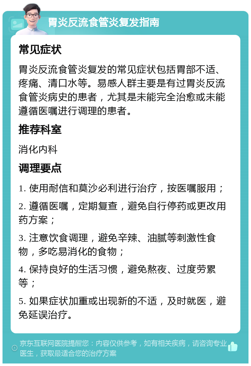 胃炎反流食管炎复发指南 常见症状 胃炎反流食管炎复发的常见症状包括胃部不适、疼痛、清口水等。易感人群主要是有过胃炎反流食管炎病史的患者，尤其是未能完全治愈或未能遵循医嘱进行调理的患者。 推荐科室 消化内科 调理要点 1. 使用耐信和莫沙必利进行治疗，按医嘱服用； 2. 遵循医嘱，定期复查，避免自行停药或更改用药方案； 3. 注意饮食调理，避免辛辣、油腻等刺激性食物，多吃易消化的食物； 4. 保持良好的生活习惯，避免熬夜、过度劳累等； 5. 如果症状加重或出现新的不适，及时就医，避免延误治疗。