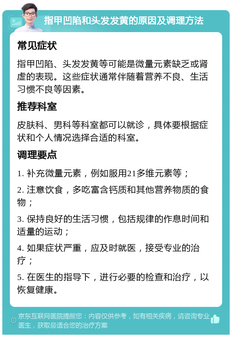 指甲凹陷和头发发黄的原因及调理方法 常见症状 指甲凹陷、头发发黄等可能是微量元素缺乏或肾虚的表现。这些症状通常伴随着营养不良、生活习惯不良等因素。 推荐科室 皮肤科、男科等科室都可以就诊，具体要根据症状和个人情况选择合适的科室。 调理要点 1. 补充微量元素，例如服用21多维元素等； 2. 注意饮食，多吃富含钙质和其他营养物质的食物； 3. 保持良好的生活习惯，包括规律的作息时间和适量的运动； 4. 如果症状严重，应及时就医，接受专业的治疗； 5. 在医生的指导下，进行必要的检查和治疗，以恢复健康。