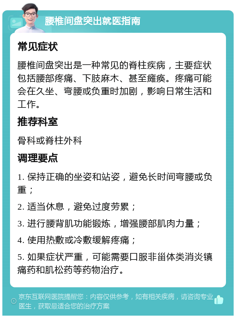 腰椎间盘突出就医指南 常见症状 腰椎间盘突出是一种常见的脊柱疾病，主要症状包括腰部疼痛、下肢麻木、甚至瘫痪。疼痛可能会在久坐、弯腰或负重时加剧，影响日常生活和工作。 推荐科室 骨科或脊柱外科 调理要点 1. 保持正确的坐姿和站姿，避免长时间弯腰或负重； 2. 适当休息，避免过度劳累； 3. 进行腰背肌功能锻炼，增强腰部肌肉力量； 4. 使用热敷或冷敷缓解疼痛； 5. 如果症状严重，可能需要口服非甾体类消炎镇痛药和肌松药等药物治疗。