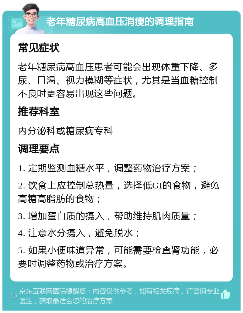 老年糖尿病高血压消瘦的调理指南 常见症状 老年糖尿病高血压患者可能会出现体重下降、多尿、口渴、视力模糊等症状，尤其是当血糖控制不良时更容易出现这些问题。 推荐科室 内分泌科或糖尿病专科 调理要点 1. 定期监测血糖水平，调整药物治疗方案； 2. 饮食上应控制总热量，选择低GI的食物，避免高糖高脂肪的食物； 3. 增加蛋白质的摄入，帮助维持肌肉质量； 4. 注意水分摄入，避免脱水； 5. 如果小便味道异常，可能需要检查肾功能，必要时调整药物或治疗方案。