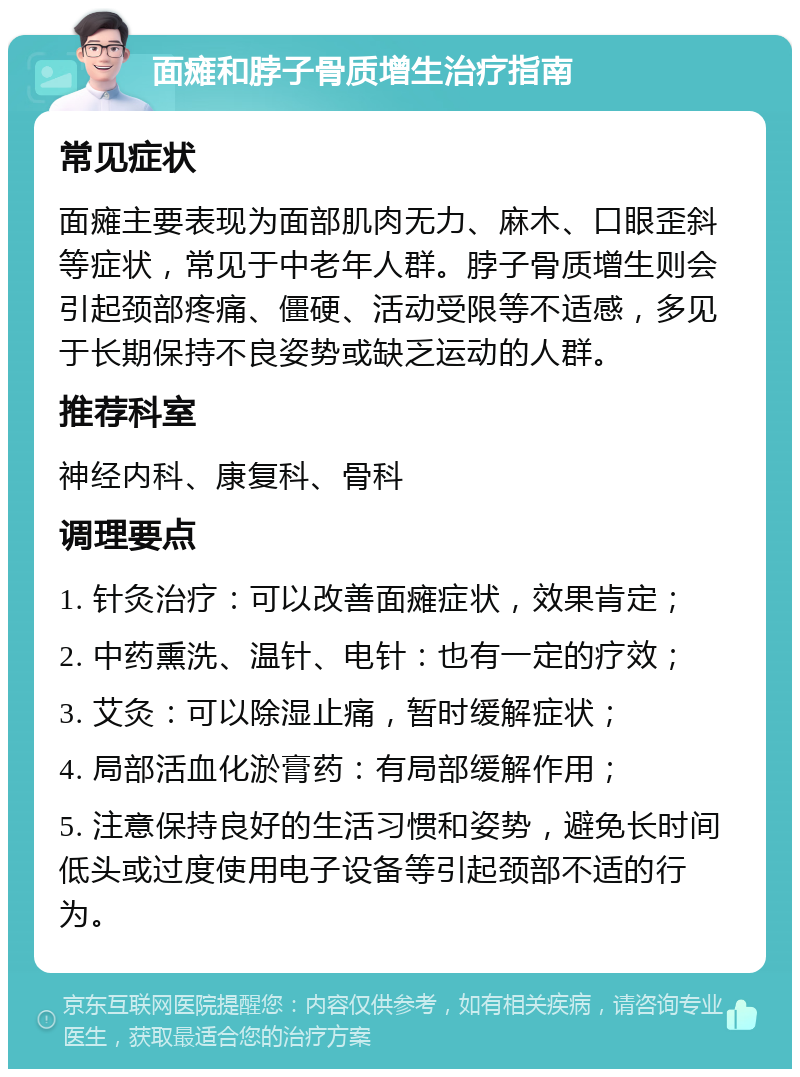 面瘫和脖子骨质增生治疗指南 常见症状 面瘫主要表现为面部肌肉无力、麻木、口眼歪斜等症状，常见于中老年人群。脖子骨质增生则会引起颈部疼痛、僵硬、活动受限等不适感，多见于长期保持不良姿势或缺乏运动的人群。 推荐科室 神经内科、康复科、骨科 调理要点 1. 针灸治疗：可以改善面瘫症状，效果肯定； 2. 中药熏洗、温针、电针：也有一定的疗效； 3. 艾灸：可以除湿止痛，暂时缓解症状； 4. 局部活血化淤膏药：有局部缓解作用； 5. 注意保持良好的生活习惯和姿势，避免长时间低头或过度使用电子设备等引起颈部不适的行为。