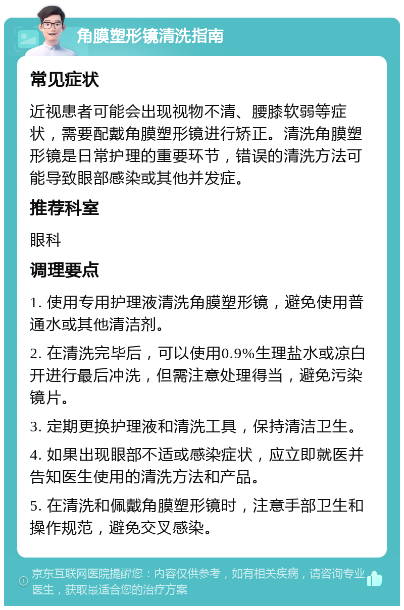 角膜塑形镜清洗指南 常见症状 近视患者可能会出现视物不清、腰膝软弱等症状，需要配戴角膜塑形镜进行矫正。清洗角膜塑形镜是日常护理的重要环节，错误的清洗方法可能导致眼部感染或其他并发症。 推荐科室 眼科 调理要点 1. 使用专用护理液清洗角膜塑形镜，避免使用普通水或其他清洁剂。 2. 在清洗完毕后，可以使用0.9%生理盐水或凉白开进行最后冲洗，但需注意处理得当，避免污染镜片。 3. 定期更换护理液和清洗工具，保持清洁卫生。 4. 如果出现眼部不适或感染症状，应立即就医并告知医生使用的清洗方法和产品。 5. 在清洗和佩戴角膜塑形镜时，注意手部卫生和操作规范，避免交叉感染。