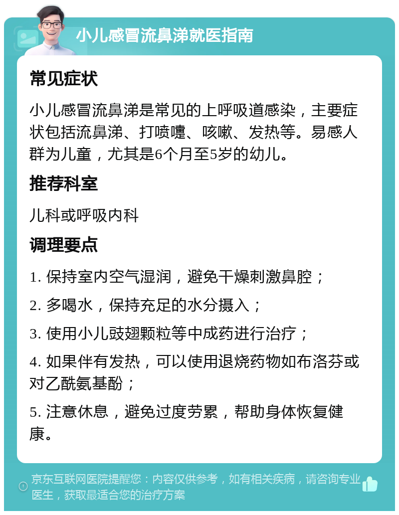 小儿感冒流鼻涕就医指南 常见症状 小儿感冒流鼻涕是常见的上呼吸道感染，主要症状包括流鼻涕、打喷嚏、咳嗽、发热等。易感人群为儿童，尤其是6个月至5岁的幼儿。 推荐科室 儿科或呼吸内科 调理要点 1. 保持室内空气湿润，避免干燥刺激鼻腔； 2. 多喝水，保持充足的水分摄入； 3. 使用小儿豉翅颗粒等中成药进行治疗； 4. 如果伴有发热，可以使用退烧药物如布洛芬或对乙酰氨基酚； 5. 注意休息，避免过度劳累，帮助身体恢复健康。