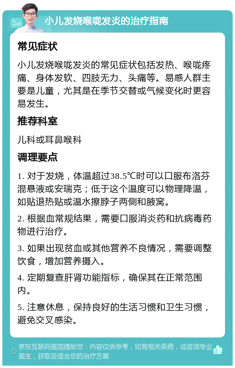 小儿发烧喉咙发炎的治疗指南 常见症状 小儿发烧喉咙发炎的常见症状包括发热、喉咙疼痛、身体发软、四肢无力、头痛等。易感人群主要是儿童，尤其是在季节交替或气候变化时更容易发生。 推荐科室 儿科或耳鼻喉科 调理要点 1. 对于发烧，体温超过38.5℃时可以口服布洛芬混悬液或安瑞克；低于这个温度可以物理降温，如贴退热贴或温水擦脖子两侧和腋窝。 2. 根据血常规结果，需要口服消炎药和抗病毒药物进行治疗。 3. 如果出现贫血或其他营养不良情况，需要调整饮食，增加营养摄入。 4. 定期复查肝肾功能指标，确保其在正常范围内。 5. 注意休息，保持良好的生活习惯和卫生习惯，避免交叉感染。