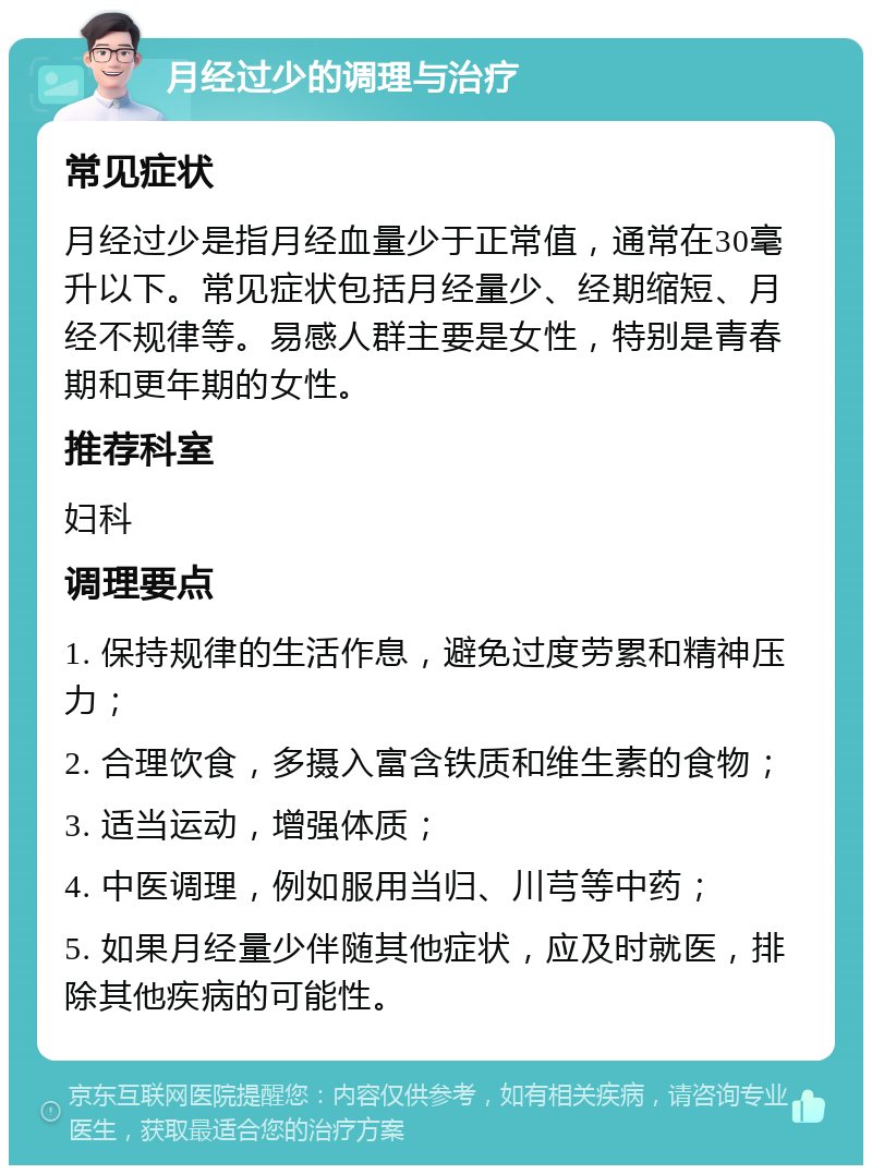 月经过少的调理与治疗 常见症状 月经过少是指月经血量少于正常值，通常在30毫升以下。常见症状包括月经量少、经期缩短、月经不规律等。易感人群主要是女性，特别是青春期和更年期的女性。 推荐科室 妇科 调理要点 1. 保持规律的生活作息，避免过度劳累和精神压力； 2. 合理饮食，多摄入富含铁质和维生素的食物； 3. 适当运动，增强体质； 4. 中医调理，例如服用当归、川芎等中药； 5. 如果月经量少伴随其他症状，应及时就医，排除其他疾病的可能性。