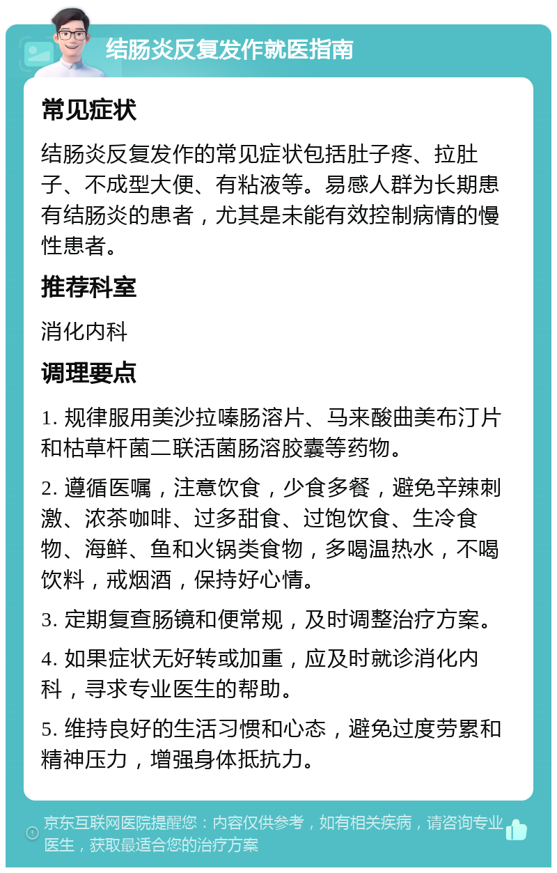 结肠炎反复发作就医指南 常见症状 结肠炎反复发作的常见症状包括肚子疼、拉肚子、不成型大便、有粘液等。易感人群为长期患有结肠炎的患者，尤其是未能有效控制病情的慢性患者。 推荐科室 消化内科 调理要点 1. 规律服用美沙拉嗪肠溶片、马来酸曲美布汀片和枯草杆菌二联活菌肠溶胶囊等药物。 2. 遵循医嘱，注意饮食，少食多餐，避免辛辣刺激、浓茶咖啡、过多甜食、过饱饮食、生冷食物、海鲜、鱼和火锅类食物，多喝温热水，不喝饮料，戒烟酒，保持好心情。 3. 定期复查肠镜和便常规，及时调整治疗方案。 4. 如果症状无好转或加重，应及时就诊消化内科，寻求专业医生的帮助。 5. 维持良好的生活习惯和心态，避免过度劳累和精神压力，增强身体抵抗力。