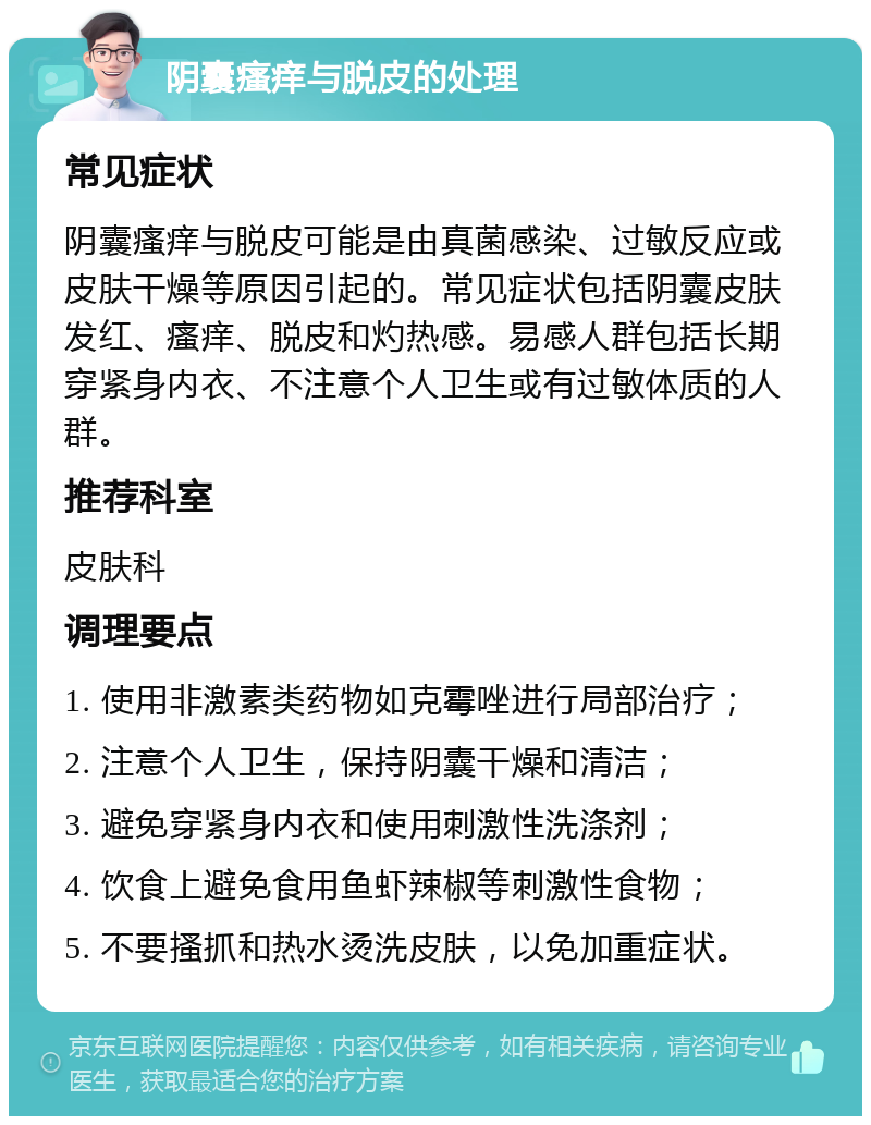 阴囊瘙痒与脱皮的处理 常见症状 阴囊瘙痒与脱皮可能是由真菌感染、过敏反应或皮肤干燥等原因引起的。常见症状包括阴囊皮肤发红、瘙痒、脱皮和灼热感。易感人群包括长期穿紧身内衣、不注意个人卫生或有过敏体质的人群。 推荐科室 皮肤科 调理要点 1. 使用非激素类药物如克霉唑进行局部治疗； 2. 注意个人卫生，保持阴囊干燥和清洁； 3. 避免穿紧身内衣和使用刺激性洗涤剂； 4. 饮食上避免食用鱼虾辣椒等刺激性食物； 5. 不要搔抓和热水烫洗皮肤，以免加重症状。