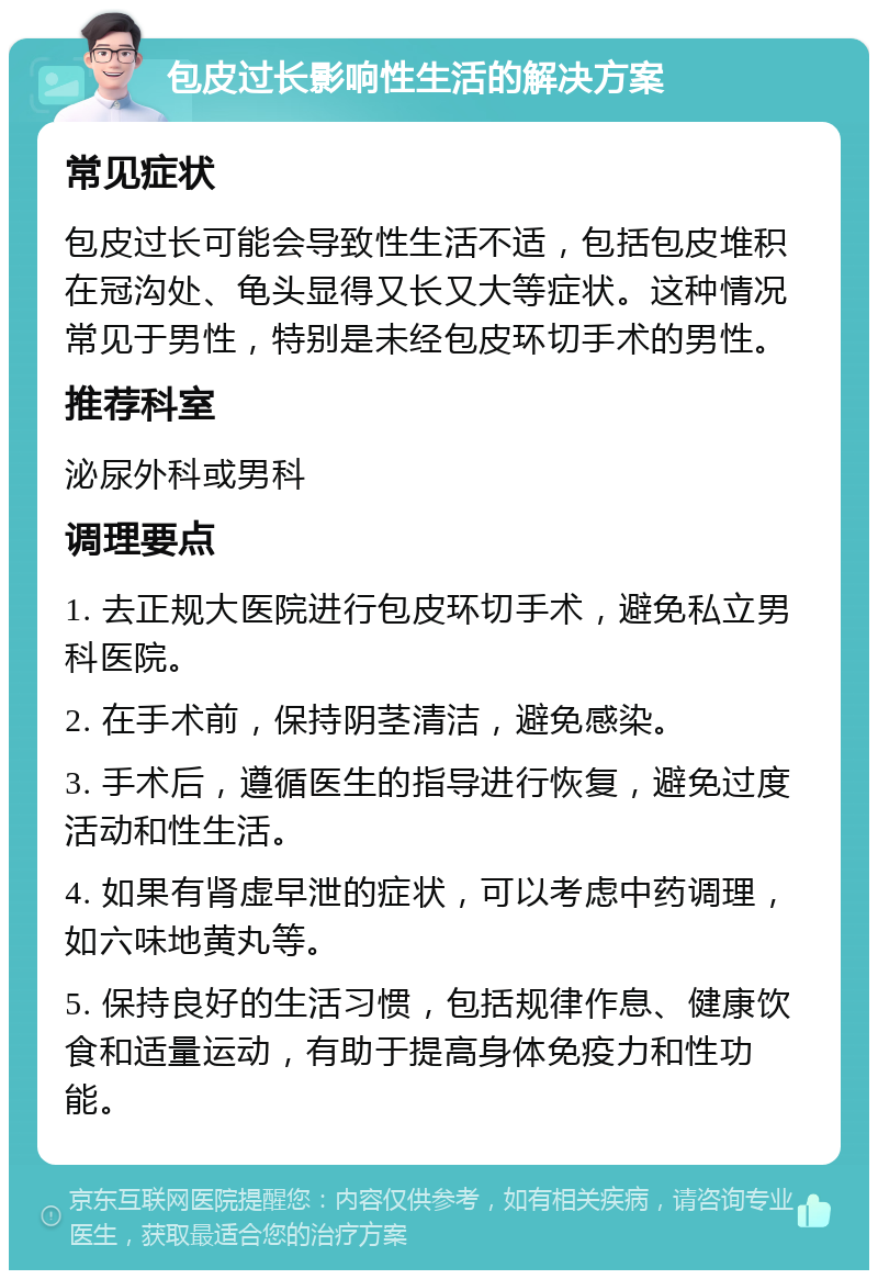 包皮过长影响性生活的解决方案 常见症状 包皮过长可能会导致性生活不适，包括包皮堆积在冠沟处、龟头显得又长又大等症状。这种情况常见于男性，特别是未经包皮环切手术的男性。 推荐科室 泌尿外科或男科 调理要点 1. 去正规大医院进行包皮环切手术，避免私立男科医院。 2. 在手术前，保持阴茎清洁，避免感染。 3. 手术后，遵循医生的指导进行恢复，避免过度活动和性生活。 4. 如果有肾虚早泄的症状，可以考虑中药调理，如六味地黄丸等。 5. 保持良好的生活习惯，包括规律作息、健康饮食和适量运动，有助于提高身体免疫力和性功能。