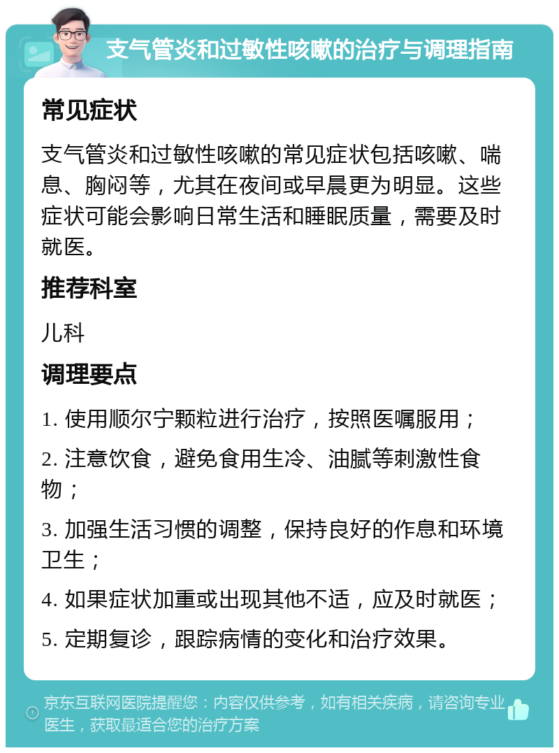 支气管炎和过敏性咳嗽的治疗与调理指南 常见症状 支气管炎和过敏性咳嗽的常见症状包括咳嗽、喘息、胸闷等，尤其在夜间或早晨更为明显。这些症状可能会影响日常生活和睡眠质量，需要及时就医。 推荐科室 儿科 调理要点 1. 使用顺尔宁颗粒进行治疗，按照医嘱服用； 2. 注意饮食，避免食用生冷、油腻等刺激性食物； 3. 加强生活习惯的调整，保持良好的作息和环境卫生； 4. 如果症状加重或出现其他不适，应及时就医； 5. 定期复诊，跟踪病情的变化和治疗效果。