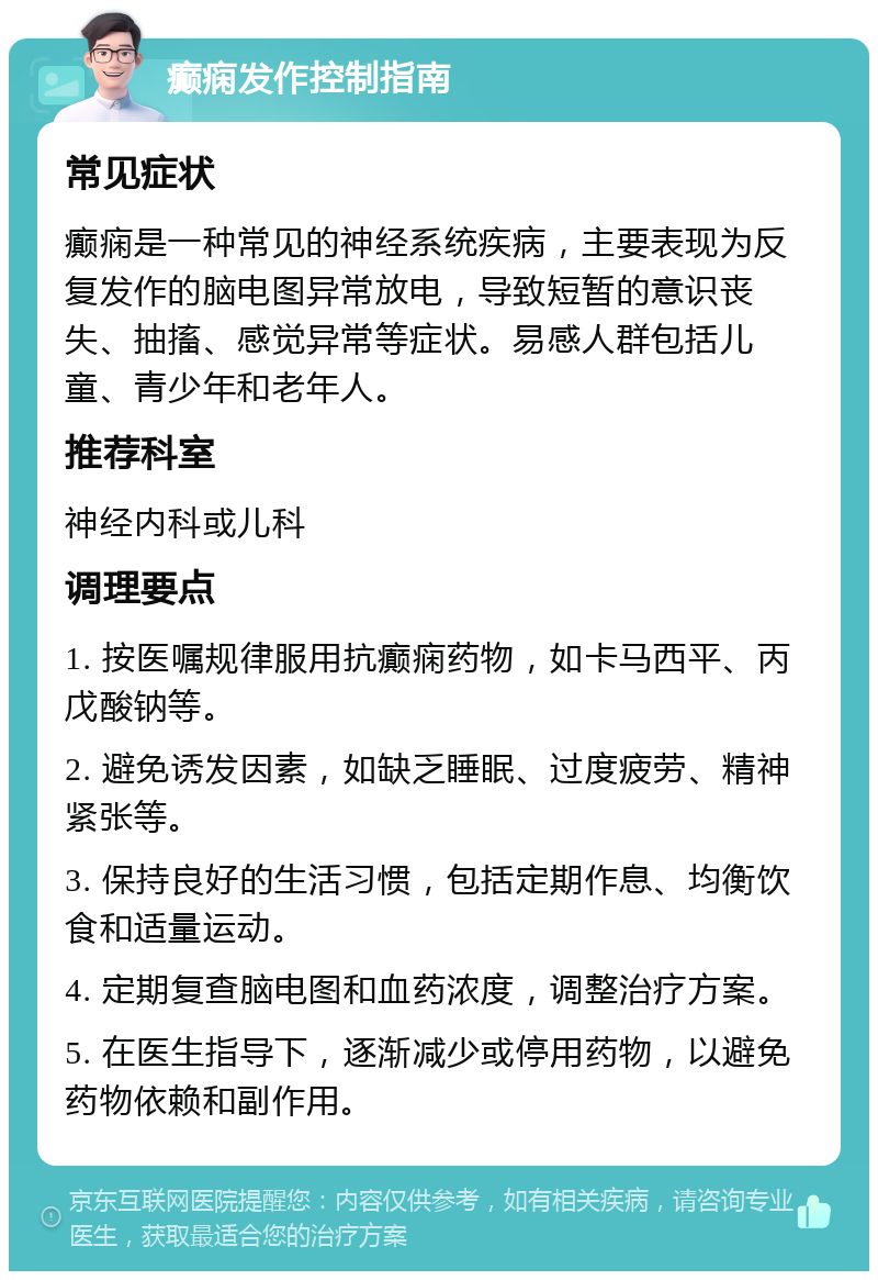 癫痫发作控制指南 常见症状 癫痫是一种常见的神经系统疾病，主要表现为反复发作的脑电图异常放电，导致短暂的意识丧失、抽搐、感觉异常等症状。易感人群包括儿童、青少年和老年人。 推荐科室 神经内科或儿科 调理要点 1. 按医嘱规律服用抗癫痫药物，如卡马西平、丙戊酸钠等。 2. 避免诱发因素，如缺乏睡眠、过度疲劳、精神紧张等。 3. 保持良好的生活习惯，包括定期作息、均衡饮食和适量运动。 4. 定期复查脑电图和血药浓度，调整治疗方案。 5. 在医生指导下，逐渐减少或停用药物，以避免药物依赖和副作用。