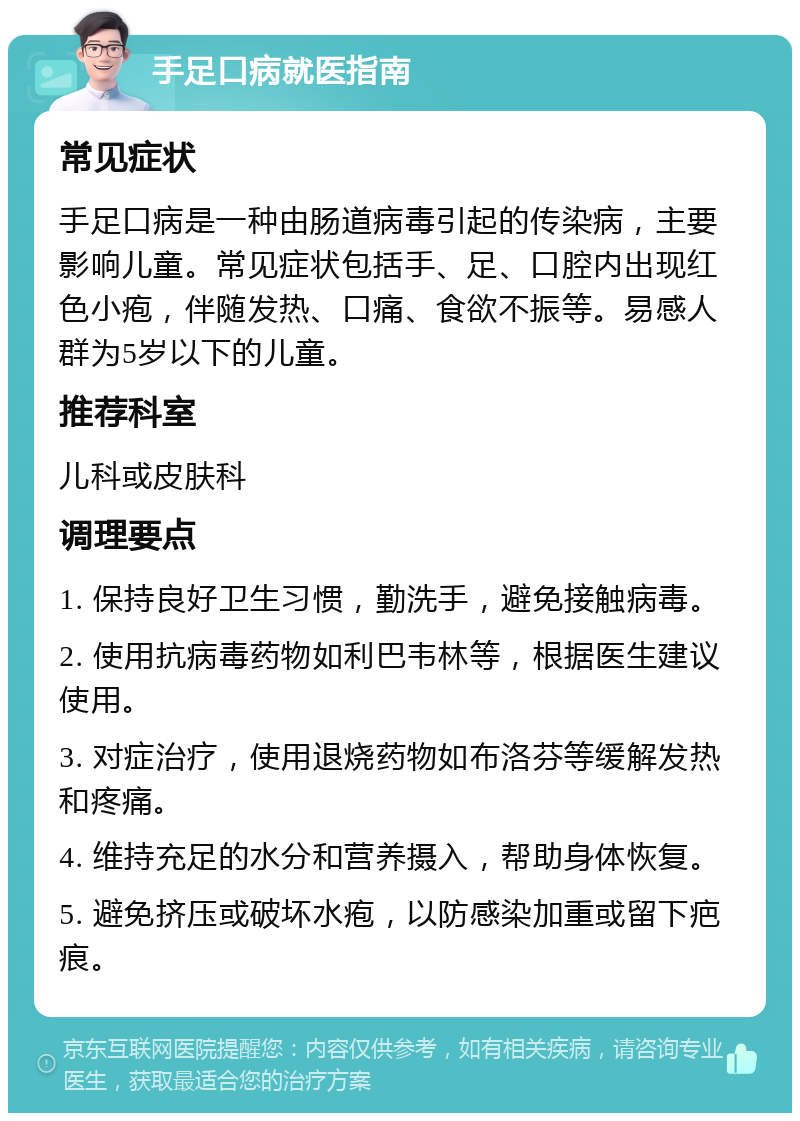 手足口病就医指南 常见症状 手足口病是一种由肠道病毒引起的传染病，主要影响儿童。常见症状包括手、足、口腔内出现红色小疱，伴随发热、口痛、食欲不振等。易感人群为5岁以下的儿童。 推荐科室 儿科或皮肤科 调理要点 1. 保持良好卫生习惯，勤洗手，避免接触病毒。 2. 使用抗病毒药物如利巴韦林等，根据医生建议使用。 3. 对症治疗，使用退烧药物如布洛芬等缓解发热和疼痛。 4. 维持充足的水分和营养摄入，帮助身体恢复。 5. 避免挤压或破坏水疱，以防感染加重或留下疤痕。