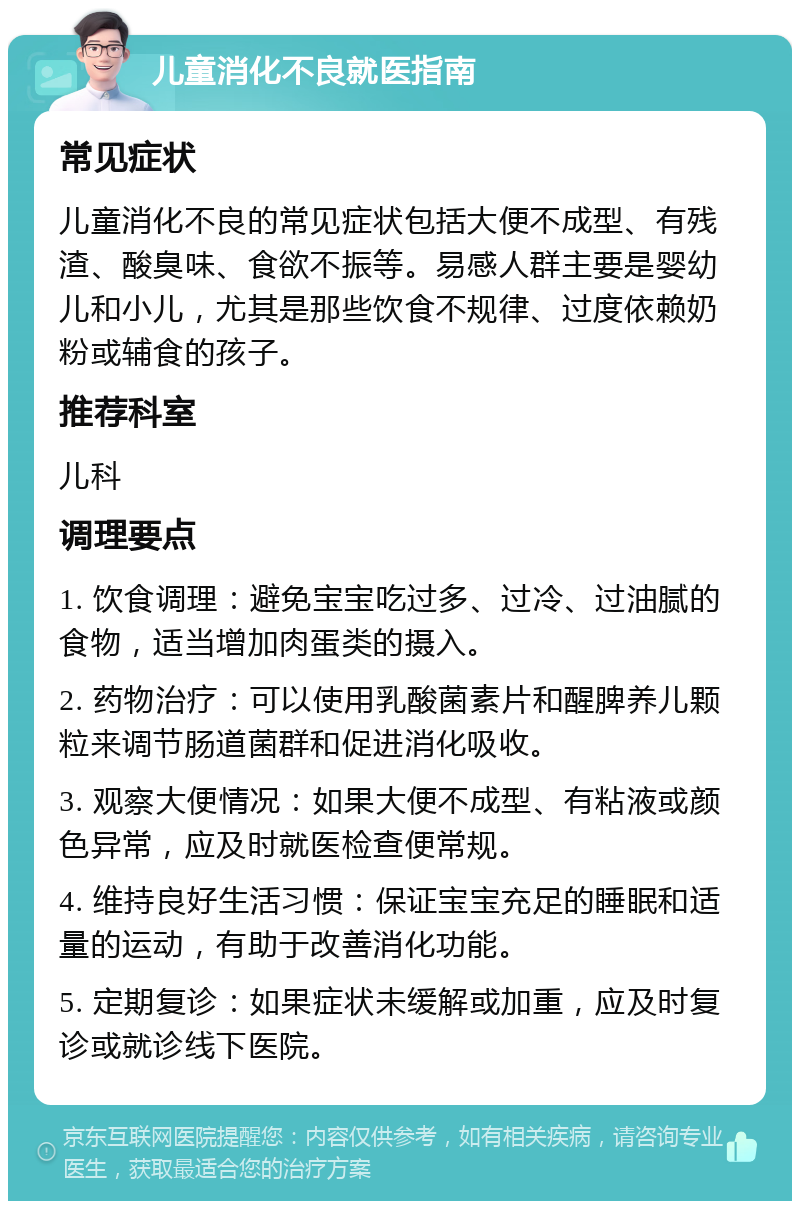 儿童消化不良就医指南 常见症状 儿童消化不良的常见症状包括大便不成型、有残渣、酸臭味、食欲不振等。易感人群主要是婴幼儿和小儿，尤其是那些饮食不规律、过度依赖奶粉或辅食的孩子。 推荐科室 儿科 调理要点 1. 饮食调理：避免宝宝吃过多、过冷、过油腻的食物，适当增加肉蛋类的摄入。 2. 药物治疗：可以使用乳酸菌素片和醒脾养儿颗粒来调节肠道菌群和促进消化吸收。 3. 观察大便情况：如果大便不成型、有粘液或颜色异常，应及时就医检查便常规。 4. 维持良好生活习惯：保证宝宝充足的睡眠和适量的运动，有助于改善消化功能。 5. 定期复诊：如果症状未缓解或加重，应及时复诊或就诊线下医院。