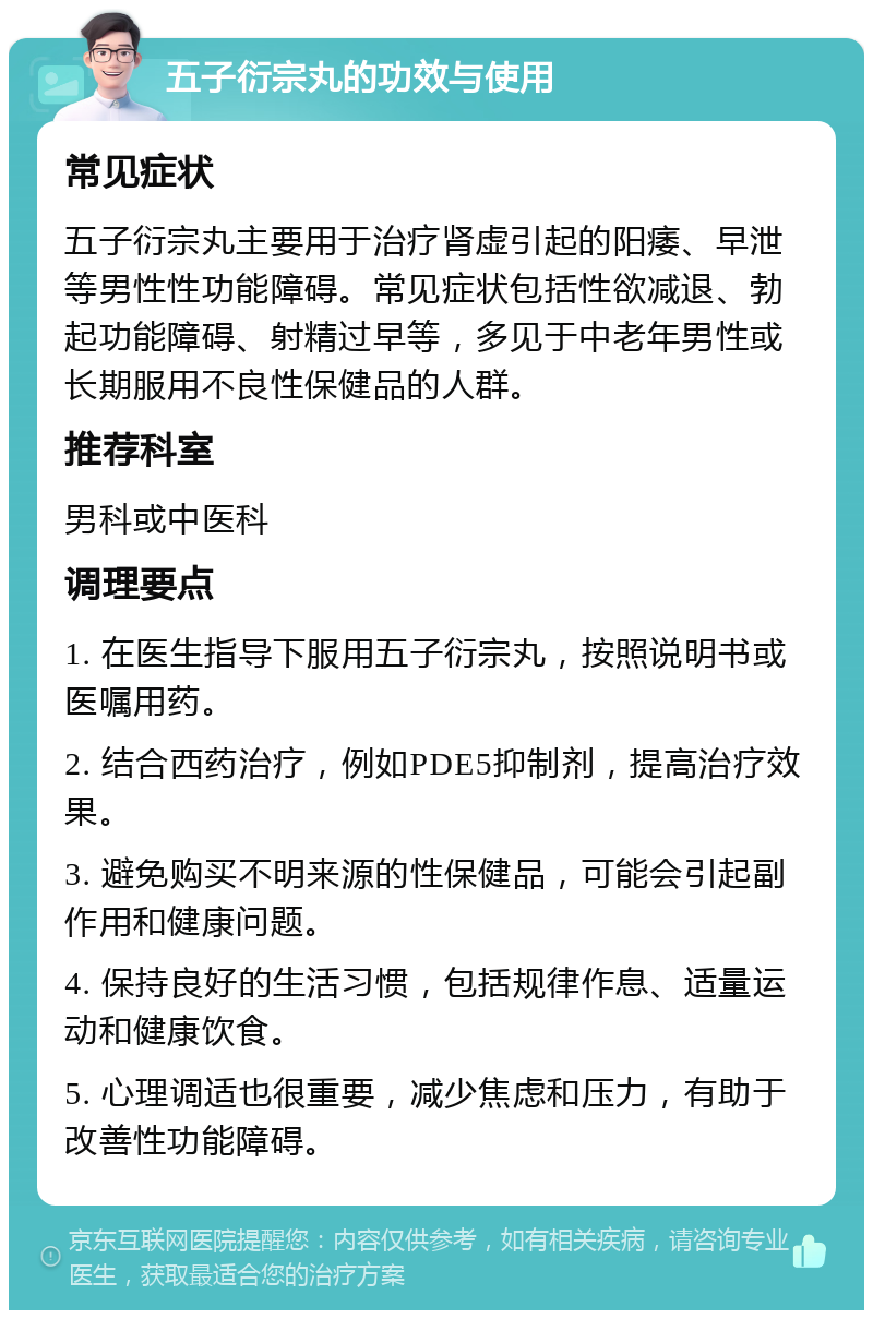 五子衍宗丸的功效与使用 常见症状 五子衍宗丸主要用于治疗肾虚引起的阳痿、早泄等男性性功能障碍。常见症状包括性欲减退、勃起功能障碍、射精过早等，多见于中老年男性或长期服用不良性保健品的人群。 推荐科室 男科或中医科 调理要点 1. 在医生指导下服用五子衍宗丸，按照说明书或医嘱用药。 2. 结合西药治疗，例如PDE5抑制剂，提高治疗效果。 3. 避免购买不明来源的性保健品，可能会引起副作用和健康问题。 4. 保持良好的生活习惯，包括规律作息、适量运动和健康饮食。 5. 心理调适也很重要，减少焦虑和压力，有助于改善性功能障碍。