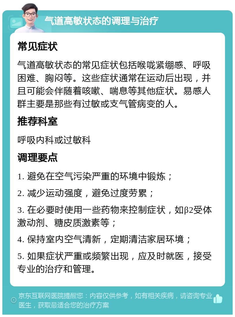 气道高敏状态的调理与治疗 常见症状 气道高敏状态的常见症状包括喉咙紧绷感、呼吸困难、胸闷等。这些症状通常在运动后出现，并且可能会伴随着咳嗽、喘息等其他症状。易感人群主要是那些有过敏或支气管病变的人。 推荐科室 呼吸内科或过敏科 调理要点 1. 避免在空气污染严重的环境中锻炼； 2. 减少运动强度，避免过度劳累； 3. 在必要时使用一些药物来控制症状，如β2受体激动剂、糖皮质激素等； 4. 保持室内空气清新，定期清洁家居环境； 5. 如果症状严重或频繁出现，应及时就医，接受专业的治疗和管理。