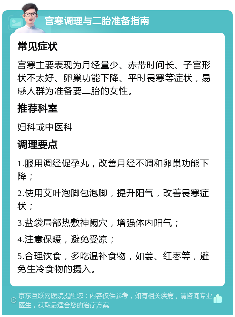 宫寒调理与二胎准备指南 常见症状 宫寒主要表现为月经量少、赤带时间长、子宫形状不太好、卵巢功能下降、平时畏寒等症状，易感人群为准备要二胎的女性。 推荐科室 妇科或中医科 调理要点 1.服用调经促孕丸，改善月经不调和卵巢功能下降； 2.使用艾叶泡脚包泡脚，提升阳气，改善畏寒症状； 3.盐袋局部热敷神阙穴，增强体内阳气； 4.注意保暖，避免受凉； 5.合理饮食，多吃温补食物，如姜、红枣等，避免生冷食物的摄入。