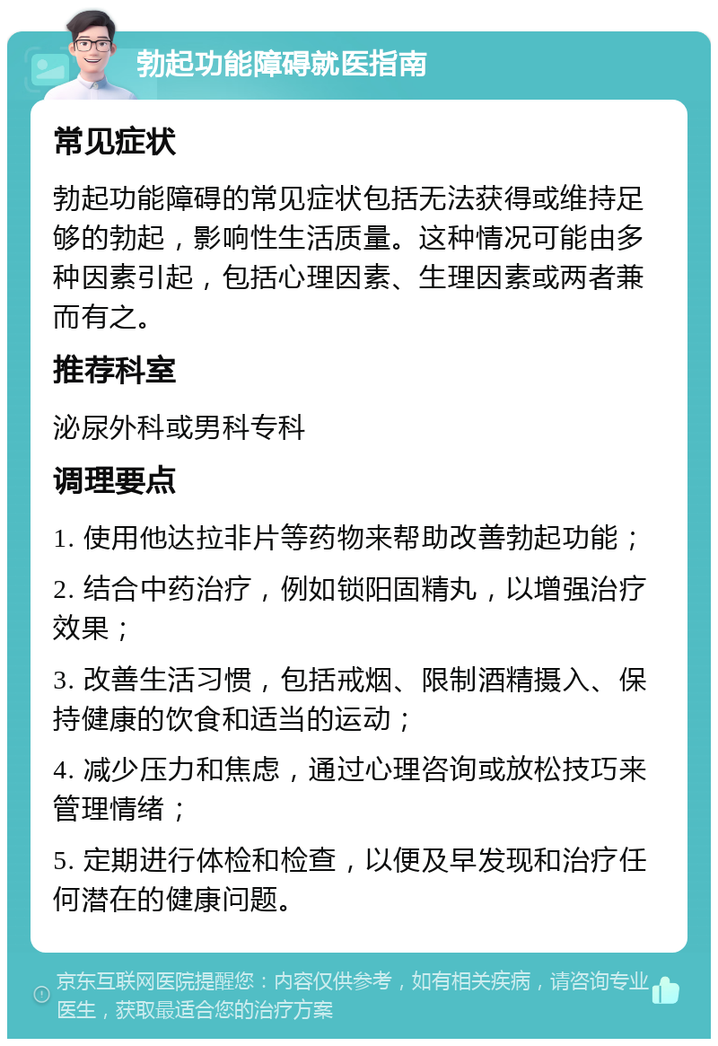 勃起功能障碍就医指南 常见症状 勃起功能障碍的常见症状包括无法获得或维持足够的勃起，影响性生活质量。这种情况可能由多种因素引起，包括心理因素、生理因素或两者兼而有之。 推荐科室 泌尿外科或男科专科 调理要点 1. 使用他达拉非片等药物来帮助改善勃起功能； 2. 结合中药治疗，例如锁阳固精丸，以增强治疗效果； 3. 改善生活习惯，包括戒烟、限制酒精摄入、保持健康的饮食和适当的运动； 4. 减少压力和焦虑，通过心理咨询或放松技巧来管理情绪； 5. 定期进行体检和检查，以便及早发现和治疗任何潜在的健康问题。