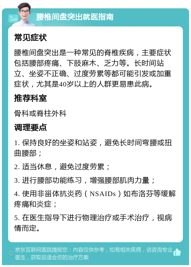 腰椎间盘突出就医指南 常见症状 腰椎间盘突出是一种常见的脊椎疾病，主要症状包括腰部疼痛、下肢麻木、乏力等。长时间站立、坐姿不正确、过度劳累等都可能引发或加重症状，尤其是40岁以上的人群更易患此病。 推荐科室 骨科或脊柱外科 调理要点 1. 保持良好的坐姿和站姿，避免长时间弯腰或扭曲腰部； 2. 适当休息，避免过度劳累； 3. 进行腰部功能练习，增强腰部肌肉力量； 4. 使用非甾体抗炎药（NSAIDs）如布洛芬等缓解疼痛和炎症； 5. 在医生指导下进行物理治疗或手术治疗，视病情而定。