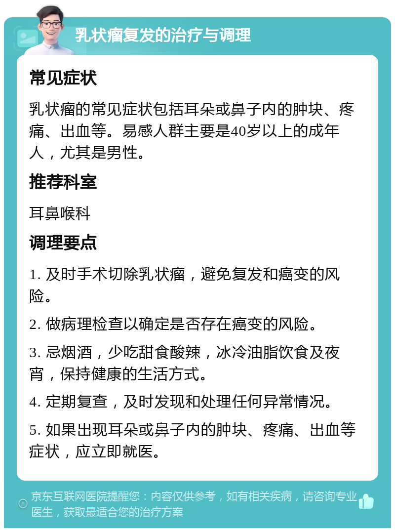 乳状瘤复发的治疗与调理 常见症状 乳状瘤的常见症状包括耳朵或鼻子内的肿块、疼痛、出血等。易感人群主要是40岁以上的成年人，尤其是男性。 推荐科室 耳鼻喉科 调理要点 1. 及时手术切除乳状瘤，避免复发和癌变的风险。 2. 做病理检查以确定是否存在癌变的风险。 3. 忌烟酒，少吃甜食酸辣，冰冷油脂饮食及夜宵，保持健康的生活方式。 4. 定期复查，及时发现和处理任何异常情况。 5. 如果出现耳朵或鼻子内的肿块、疼痛、出血等症状，应立即就医。