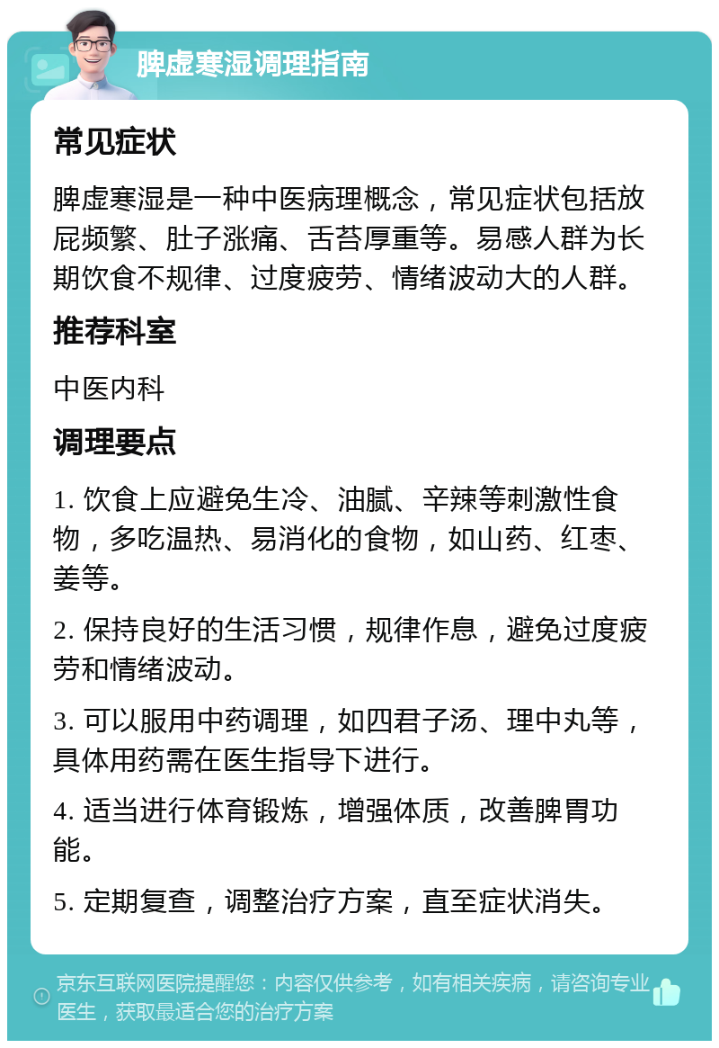 脾虚寒湿调理指南 常见症状 脾虚寒湿是一种中医病理概念，常见症状包括放屁频繁、肚子涨痛、舌苔厚重等。易感人群为长期饮食不规律、过度疲劳、情绪波动大的人群。 推荐科室 中医内科 调理要点 1. 饮食上应避免生冷、油腻、辛辣等刺激性食物，多吃温热、易消化的食物，如山药、红枣、姜等。 2. 保持良好的生活习惯，规律作息，避免过度疲劳和情绪波动。 3. 可以服用中药调理，如四君子汤、理中丸等，具体用药需在医生指导下进行。 4. 适当进行体育锻炼，增强体质，改善脾胃功能。 5. 定期复查，调整治疗方案，直至症状消失。