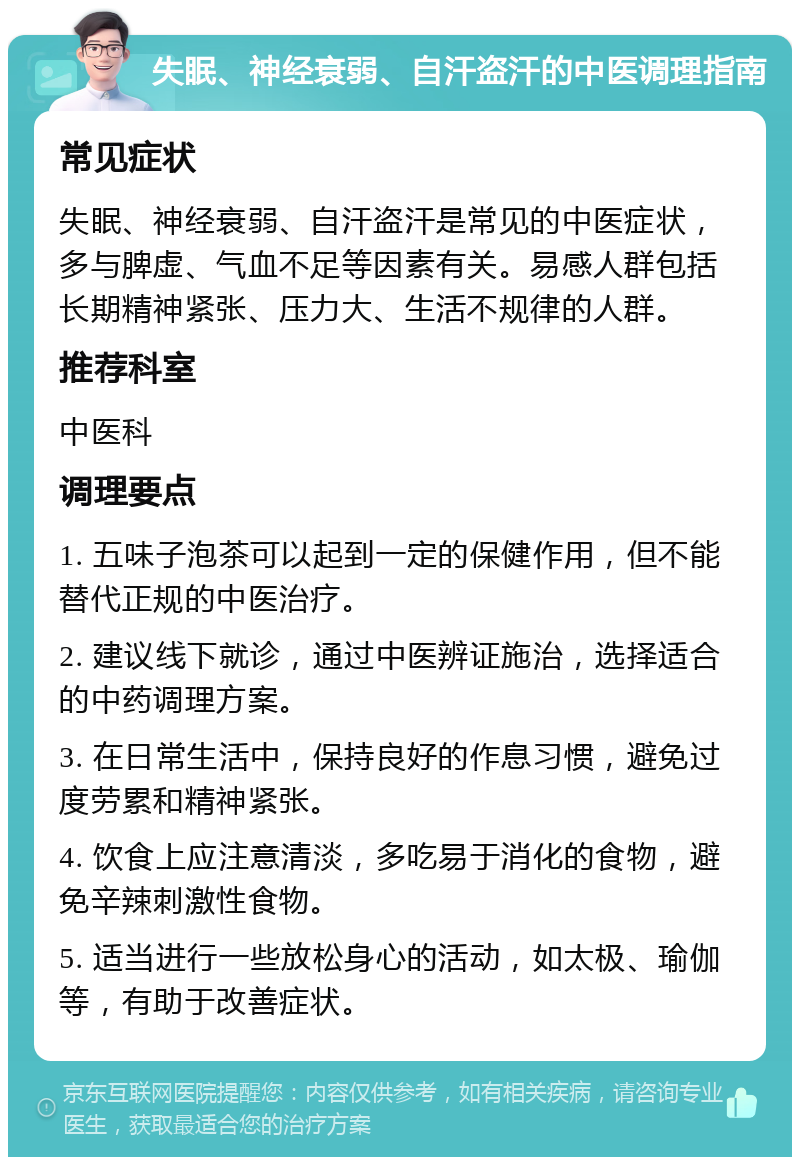 失眠、神经衰弱、自汗盗汗的中医调理指南 常见症状 失眠、神经衰弱、自汗盗汗是常见的中医症状，多与脾虚、气血不足等因素有关。易感人群包括长期精神紧张、压力大、生活不规律的人群。 推荐科室 中医科 调理要点 1. 五味子泡茶可以起到一定的保健作用，但不能替代正规的中医治疗。 2. 建议线下就诊，通过中医辨证施治，选择适合的中药调理方案。 3. 在日常生活中，保持良好的作息习惯，避免过度劳累和精神紧张。 4. 饮食上应注意清淡，多吃易于消化的食物，避免辛辣刺激性食物。 5. 适当进行一些放松身心的活动，如太极、瑜伽等，有助于改善症状。