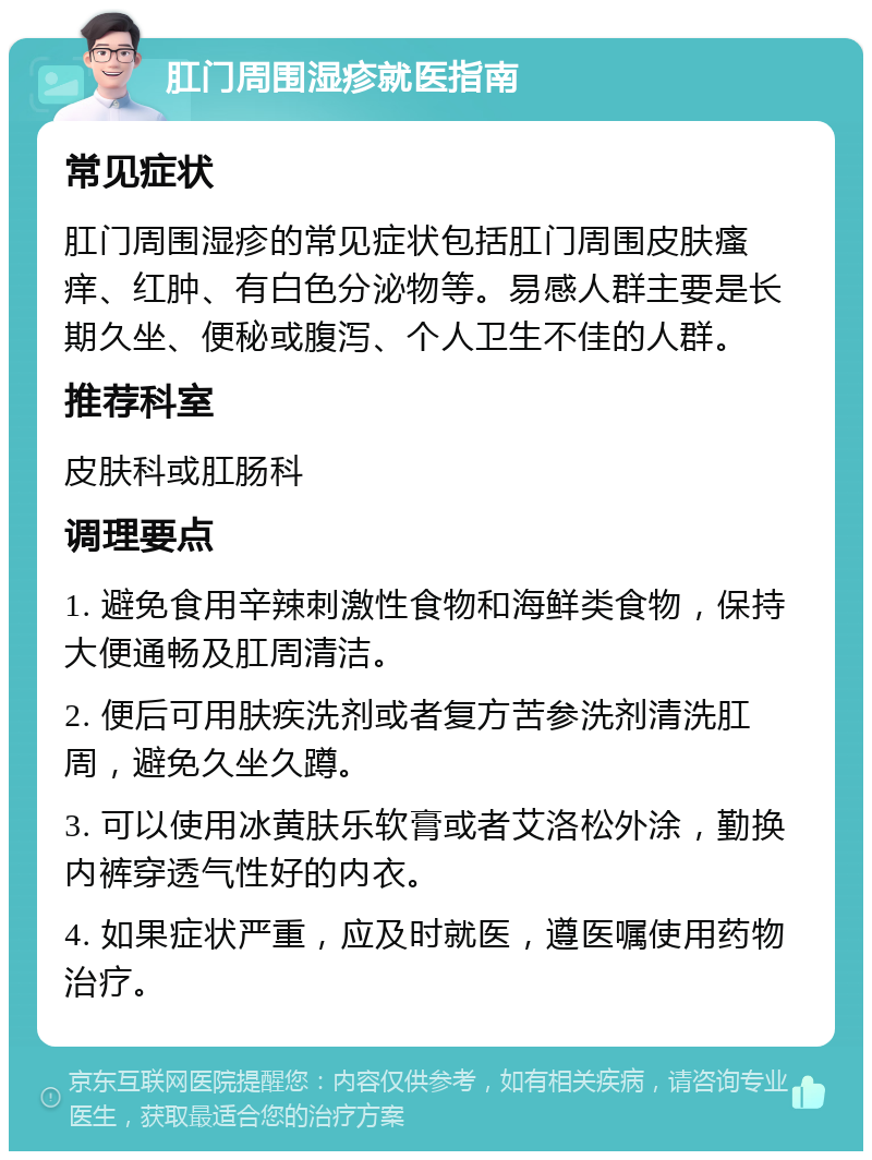 肛门周围湿疹就医指南 常见症状 肛门周围湿疹的常见症状包括肛门周围皮肤瘙痒、红肿、有白色分泌物等。易感人群主要是长期久坐、便秘或腹泻、个人卫生不佳的人群。 推荐科室 皮肤科或肛肠科 调理要点 1. 避免食用辛辣刺激性食物和海鲜类食物，保持大便通畅及肛周清洁。 2. 便后可用肤疾洗剂或者复方苦参洗剂清洗肛周，避免久坐久蹲。 3. 可以使用冰黄肤乐软膏或者艾洛松外涂，勤换内裤穿透气性好的内衣。 4. 如果症状严重，应及时就医，遵医嘱使用药物治疗。