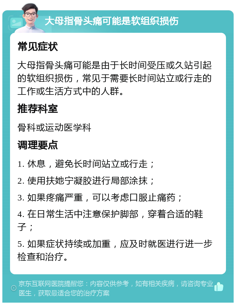 大母指骨头痛可能是软组织损伤 常见症状 大母指骨头痛可能是由于长时间受压或久站引起的软组织损伤，常见于需要长时间站立或行走的工作或生活方式中的人群。 推荐科室 骨科或运动医学科 调理要点 1. 休息，避免长时间站立或行走； 2. 使用扶她宁凝胶进行局部涂抹； 3. 如果疼痛严重，可以考虑口服止痛药； 4. 在日常生活中注意保护脚部，穿着合适的鞋子； 5. 如果症状持续或加重，应及时就医进行进一步检查和治疗。