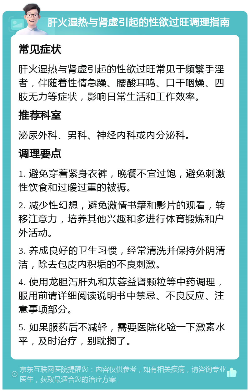 肝火湿热与肾虚引起的性欲过旺调理指南 常见症状 肝火湿热与肾虚引起的性欲过旺常见于频繁手淫者，伴随着性情急躁、腰酸耳鸣、口干咽燥、四肢无力等症状，影响日常生活和工作效率。 推荐科室 泌尿外科、男科、神经内科或内分泌科。 调理要点 1. 避免穿着紧身衣裤，晚餐不宜过饱，避免刺激性饮食和过暖过重的被褥。 2. 减少性幻想，避免激情书籍和影片的观看，转移注意力，培养其他兴趣和多进行体育锻炼和户外活动。 3. 养成良好的卫生习惯，经常清洗并保持外阴清洁，除去包皮内积垢的不良刺激。 4. 使用龙胆泻肝丸和苁蓉益肾颗粒等中药调理，服用前请详细阅读说明书中禁忌、不良反应、注意事项部分。 5. 如果服药后不减轻，需要医院化验一下激素水平，及时治疗，别耽搁了。