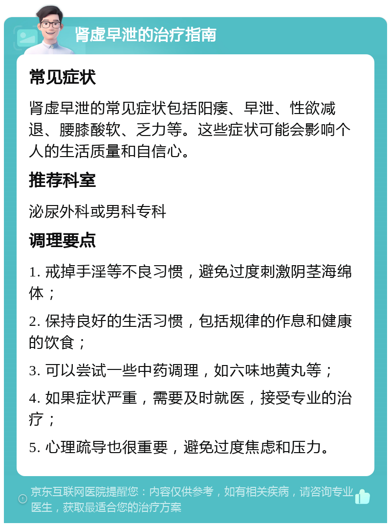 肾虚早泄的治疗指南 常见症状 肾虚早泄的常见症状包括阳痿、早泄、性欲减退、腰膝酸软、乏力等。这些症状可能会影响个人的生活质量和自信心。 推荐科室 泌尿外科或男科专科 调理要点 1. 戒掉手淫等不良习惯，避免过度刺激阴茎海绵体； 2. 保持良好的生活习惯，包括规律的作息和健康的饮食； 3. 可以尝试一些中药调理，如六味地黄丸等； 4. 如果症状严重，需要及时就医，接受专业的治疗； 5. 心理疏导也很重要，避免过度焦虑和压力。