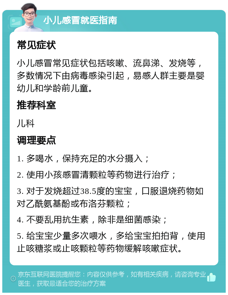 小儿感冒就医指南 常见症状 小儿感冒常见症状包括咳嗽、流鼻涕、发烧等，多数情况下由病毒感染引起，易感人群主要是婴幼儿和学龄前儿童。 推荐科室 儿科 调理要点 1. 多喝水，保持充足的水分摄入； 2. 使用小孩感冒清颗粒等药物进行治疗； 3. 对于发烧超过38.5度的宝宝，口服退烧药物如对乙酰氨基酚或布洛芬颗粒； 4. 不要乱用抗生素，除非是细菌感染； 5. 给宝宝少量多次喂水，多给宝宝拍拍背，使用止咳糖浆或止咳颗粒等药物缓解咳嗽症状。