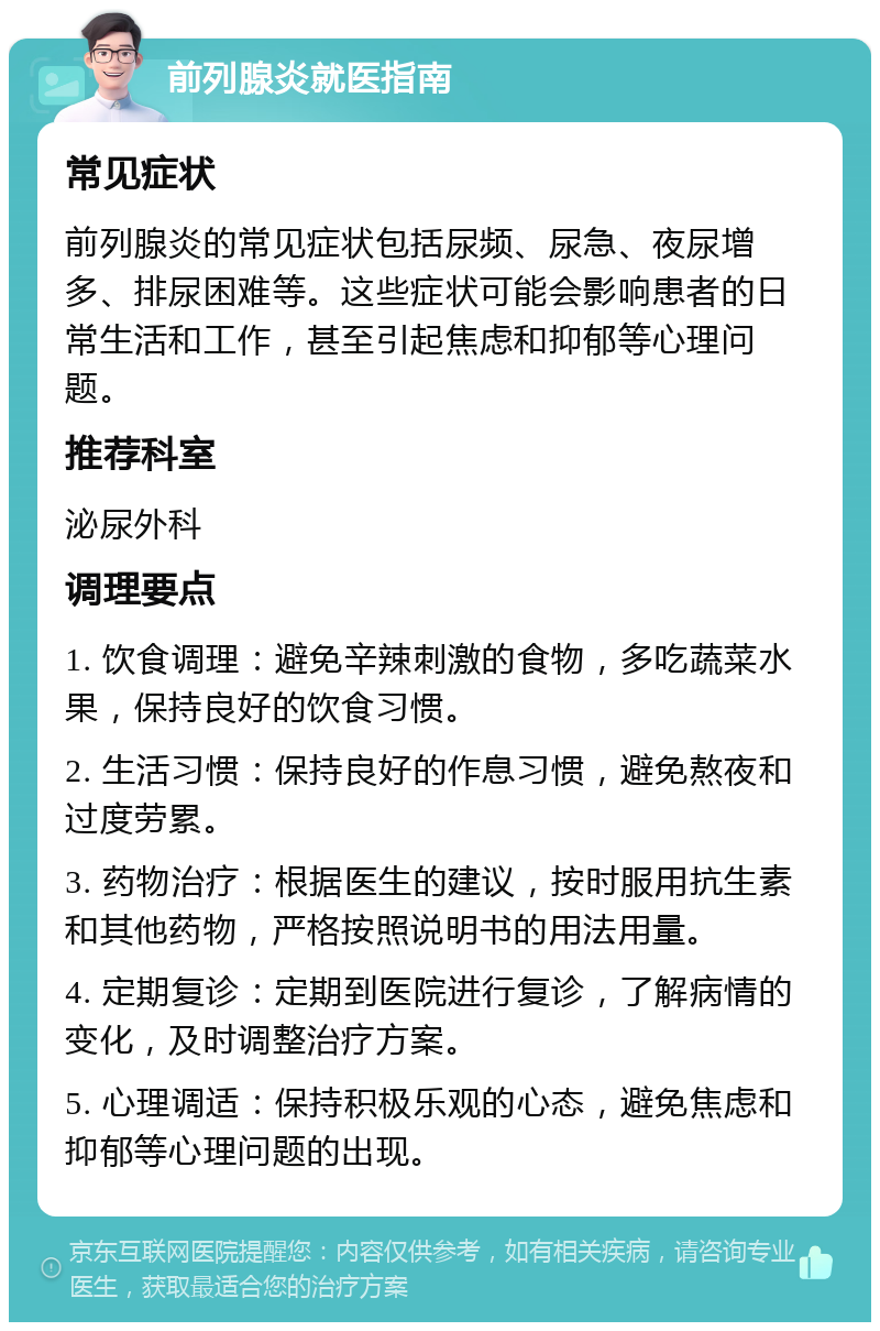 前列腺炎就医指南 常见症状 前列腺炎的常见症状包括尿频、尿急、夜尿增多、排尿困难等。这些症状可能会影响患者的日常生活和工作，甚至引起焦虑和抑郁等心理问题。 推荐科室 泌尿外科 调理要点 1. 饮食调理：避免辛辣刺激的食物，多吃蔬菜水果，保持良好的饮食习惯。 2. 生活习惯：保持良好的作息习惯，避免熬夜和过度劳累。 3. 药物治疗：根据医生的建议，按时服用抗生素和其他药物，严格按照说明书的用法用量。 4. 定期复诊：定期到医院进行复诊，了解病情的变化，及时调整治疗方案。 5. 心理调适：保持积极乐观的心态，避免焦虑和抑郁等心理问题的出现。