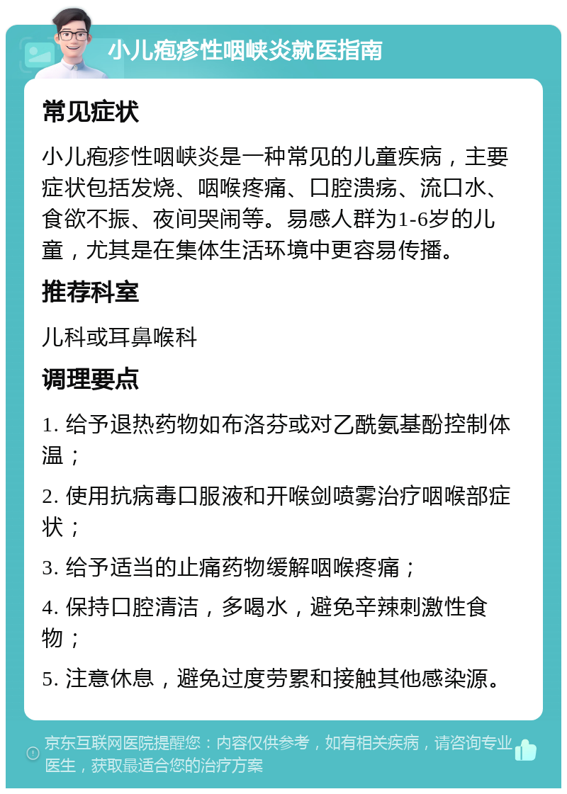 小儿疱疹性咽峡炎就医指南 常见症状 小儿疱疹性咽峡炎是一种常见的儿童疾病，主要症状包括发烧、咽喉疼痛、口腔溃疡、流口水、食欲不振、夜间哭闹等。易感人群为1-6岁的儿童，尤其是在集体生活环境中更容易传播。 推荐科室 儿科或耳鼻喉科 调理要点 1. 给予退热药物如布洛芬或对乙酰氨基酚控制体温； 2. 使用抗病毒口服液和开喉剑喷雾治疗咽喉部症状； 3. 给予适当的止痛药物缓解咽喉疼痛； 4. 保持口腔清洁，多喝水，避免辛辣刺激性食物； 5. 注意休息，避免过度劳累和接触其他感染源。