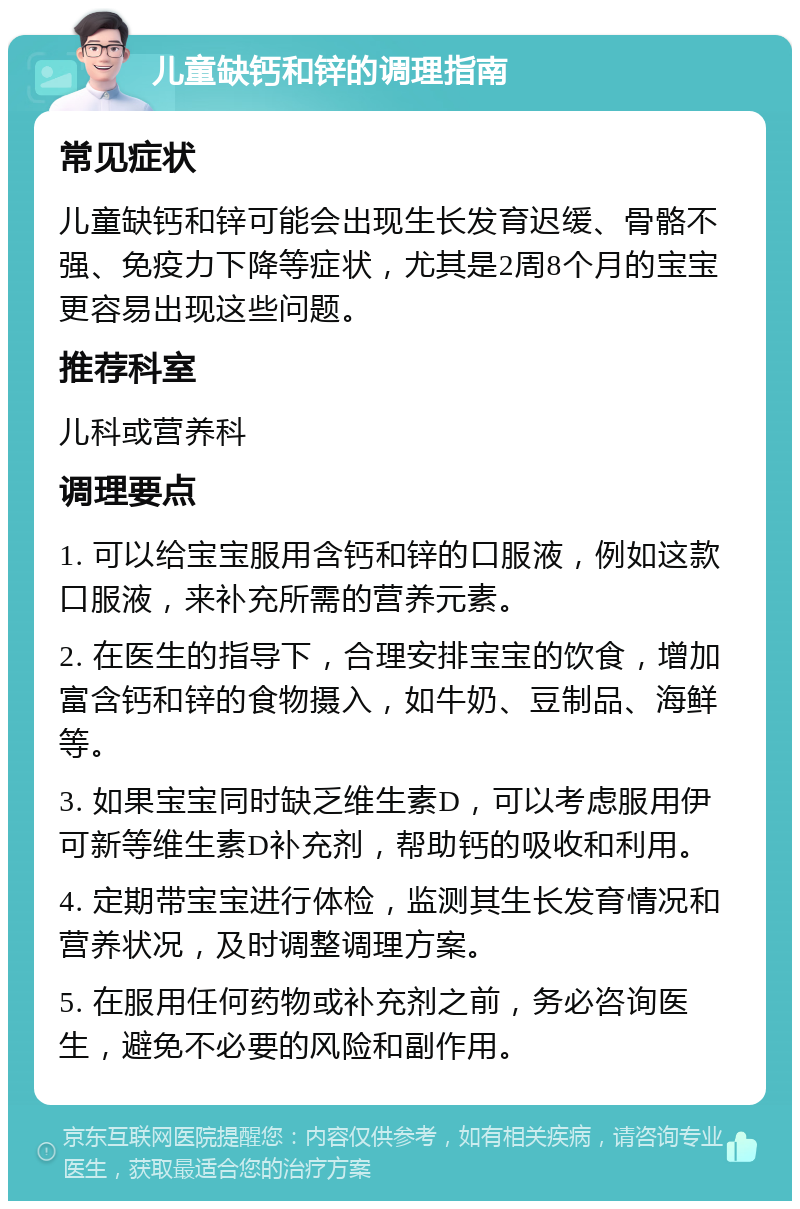 儿童缺钙和锌的调理指南 常见症状 儿童缺钙和锌可能会出现生长发育迟缓、骨骼不强、免疫力下降等症状，尤其是2周8个月的宝宝更容易出现这些问题。 推荐科室 儿科或营养科 调理要点 1. 可以给宝宝服用含钙和锌的口服液，例如这款口服液，来补充所需的营养元素。 2. 在医生的指导下，合理安排宝宝的饮食，增加富含钙和锌的食物摄入，如牛奶、豆制品、海鲜等。 3. 如果宝宝同时缺乏维生素D，可以考虑服用伊可新等维生素D补充剂，帮助钙的吸收和利用。 4. 定期带宝宝进行体检，监测其生长发育情况和营养状况，及时调整调理方案。 5. 在服用任何药物或补充剂之前，务必咨询医生，避免不必要的风险和副作用。