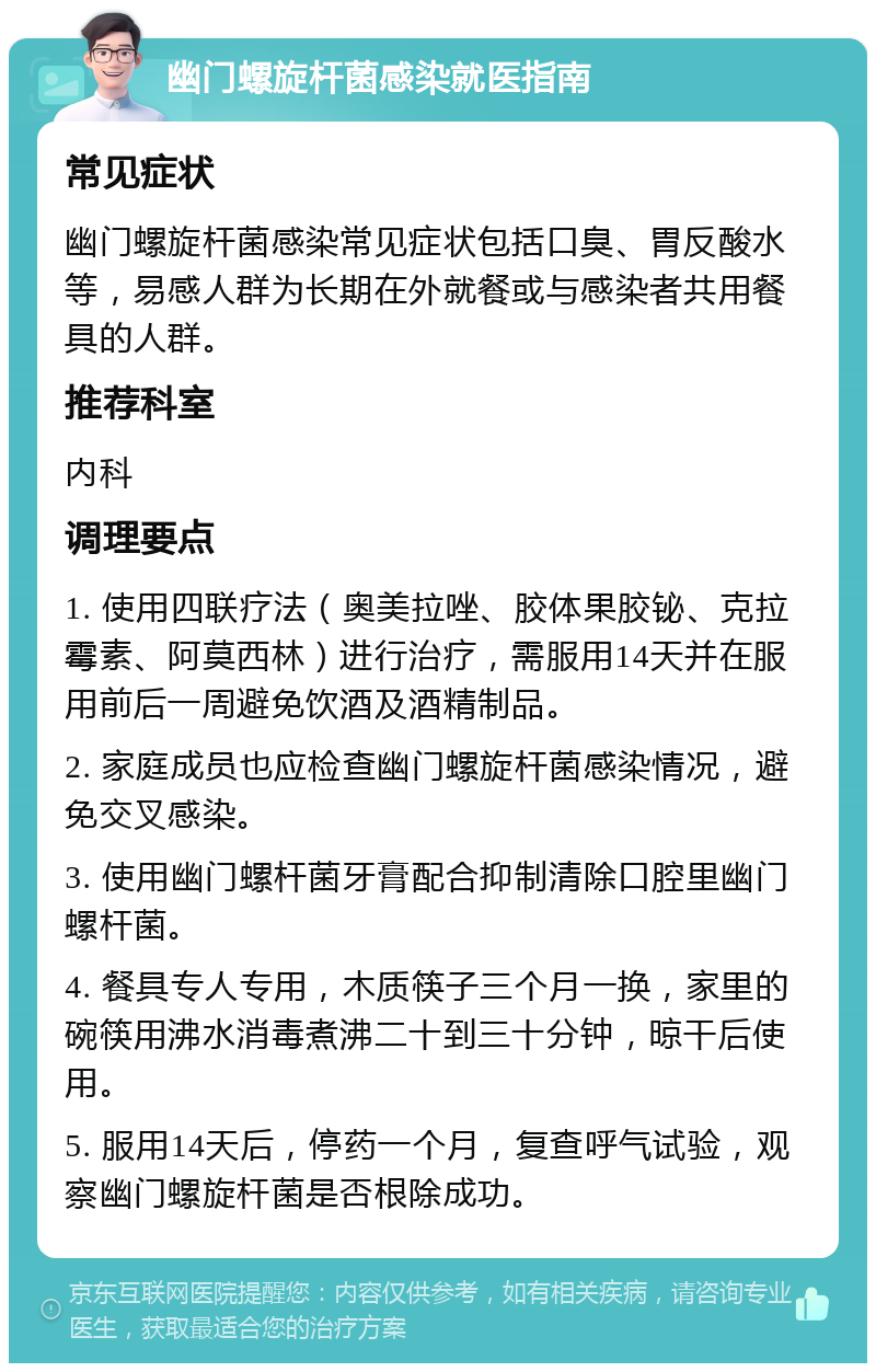 幽门螺旋杆菌感染就医指南 常见症状 幽门螺旋杆菌感染常见症状包括口臭、胃反酸水等，易感人群为长期在外就餐或与感染者共用餐具的人群。 推荐科室 内科 调理要点 1. 使用四联疗法（奥美拉唑、胶体果胶铋、克拉霉素、阿莫西林）进行治疗，需服用14天并在服用前后一周避免饮酒及酒精制品。 2. 家庭成员也应检查幽门螺旋杆菌感染情况，避免交叉感染。 3. 使用幽门螺杆菌牙膏配合抑制清除口腔里幽门螺杆菌。 4. 餐具专人专用，木质筷子三个月一换，家里的碗筷用沸水消毒煮沸二十到三十分钟，晾干后使用。 5. 服用14天后，停药一个月，复查呼气试验，观察幽门螺旋杆菌是否根除成功。