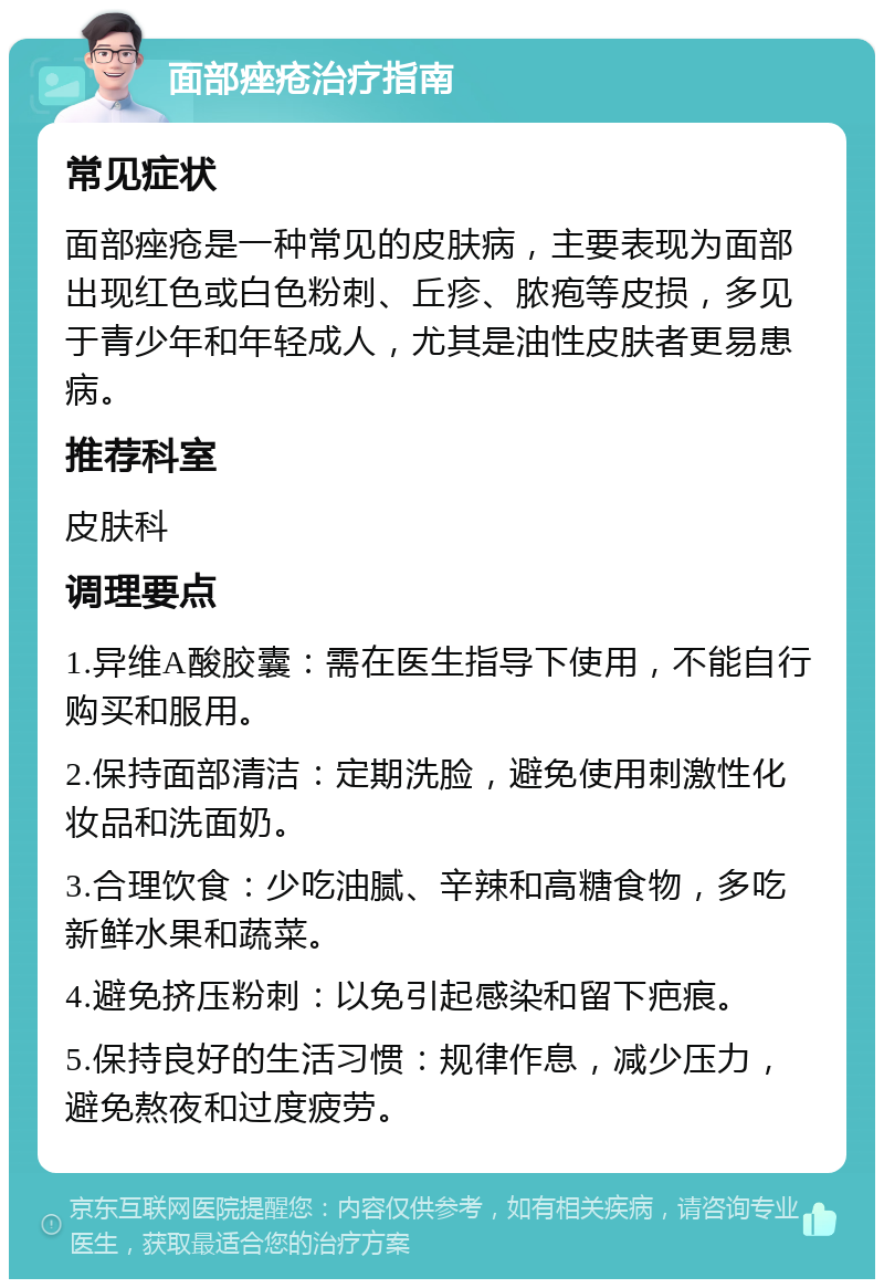 面部痤疮治疗指南 常见症状 面部痤疮是一种常见的皮肤病，主要表现为面部出现红色或白色粉刺、丘疹、脓疱等皮损，多见于青少年和年轻成人，尤其是油性皮肤者更易患病。 推荐科室 皮肤科 调理要点 1.异维A酸胶囊：需在医生指导下使用，不能自行购买和服用。 2.保持面部清洁：定期洗脸，避免使用刺激性化妆品和洗面奶。 3.合理饮食：少吃油腻、辛辣和高糖食物，多吃新鲜水果和蔬菜。 4.避免挤压粉刺：以免引起感染和留下疤痕。 5.保持良好的生活习惯：规律作息，减少压力，避免熬夜和过度疲劳。