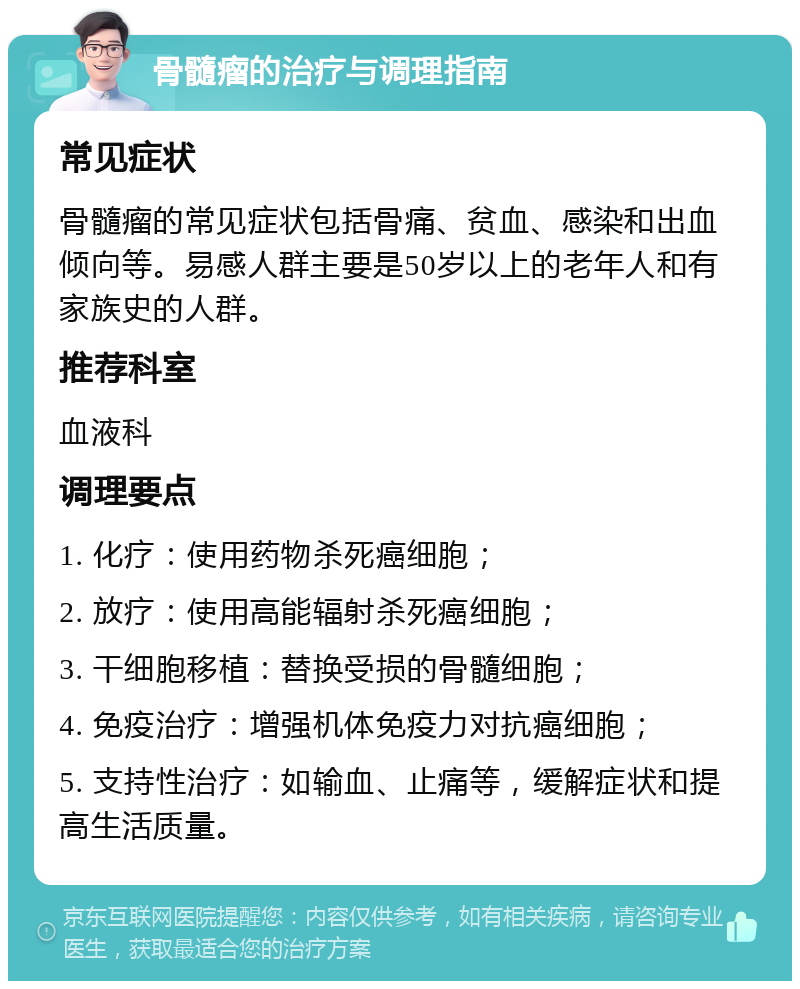 骨髓瘤的治疗与调理指南 常见症状 骨髓瘤的常见症状包括骨痛、贫血、感染和出血倾向等。易感人群主要是50岁以上的老年人和有家族史的人群。 推荐科室 血液科 调理要点 1. 化疗：使用药物杀死癌细胞； 2. 放疗：使用高能辐射杀死癌细胞； 3. 干细胞移植：替换受损的骨髓细胞； 4. 免疫治疗：增强机体免疫力对抗癌细胞； 5. 支持性治疗：如输血、止痛等，缓解症状和提高生活质量。