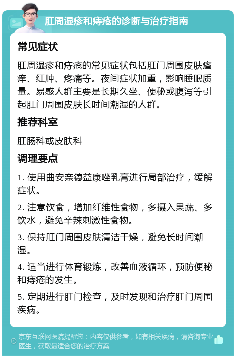 肛周湿疹和痔疮的诊断与治疗指南 常见症状 肛周湿疹和痔疮的常见症状包括肛门周围皮肤瘙痒、红肿、疼痛等。夜间症状加重，影响睡眠质量。易感人群主要是长期久坐、便秘或腹泻等引起肛门周围皮肤长时间潮湿的人群。 推荐科室 肛肠科或皮肤科 调理要点 1. 使用曲安奈德益康唑乳膏进行局部治疗，缓解症状。 2. 注意饮食，增加纤维性食物，多摄入果蔬、多饮水，避免辛辣刺激性食物。 3. 保持肛门周围皮肤清洁干燥，避免长时间潮湿。 4. 适当进行体育锻炼，改善血液循环，预防便秘和痔疮的发生。 5. 定期进行肛门检查，及时发现和治疗肛门周围疾病。