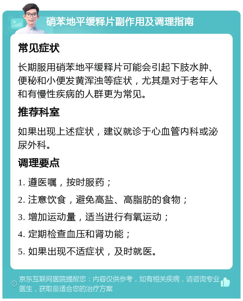 硝苯地平缓释片副作用及调理指南 常见症状 长期服用硝苯地平缓释片可能会引起下肢水肿、便秘和小便发黄浑浊等症状，尤其是对于老年人和有慢性疾病的人群更为常见。 推荐科室 如果出现上述症状，建议就诊于心血管内科或泌尿外科。 调理要点 1. 遵医嘱，按时服药； 2. 注意饮食，避免高盐、高脂肪的食物； 3. 增加运动量，适当进行有氧运动； 4. 定期检查血压和肾功能； 5. 如果出现不适症状，及时就医。