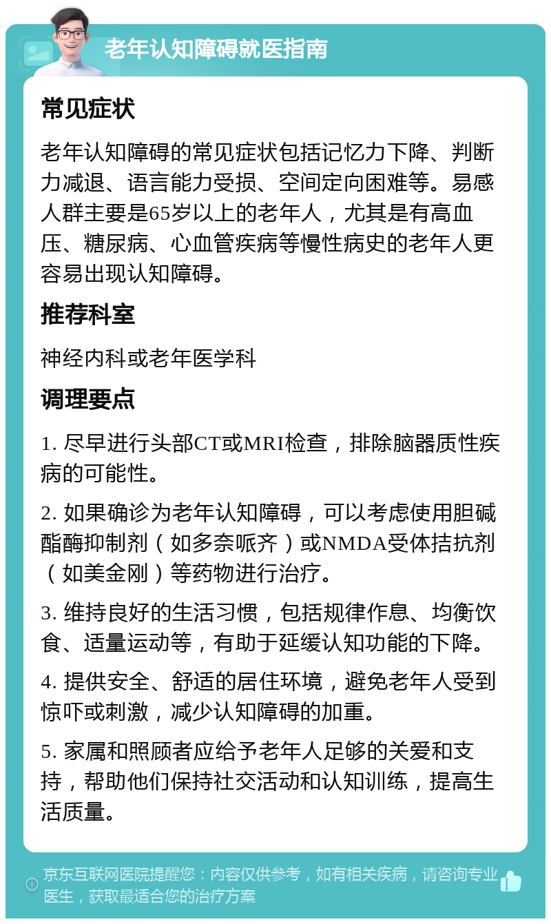 老年认知障碍就医指南 常见症状 老年认知障碍的常见症状包括记忆力下降、判断力减退、语言能力受损、空间定向困难等。易感人群主要是65岁以上的老年人，尤其是有高血压、糖尿病、心血管疾病等慢性病史的老年人更容易出现认知障碍。 推荐科室 神经内科或老年医学科 调理要点 1. 尽早进行头部CT或MRI检查，排除脑器质性疾病的可能性。 2. 如果确诊为老年认知障碍，可以考虑使用胆碱酯酶抑制剂（如多奈哌齐）或NMDA受体拮抗剂（如美金刚）等药物进行治疗。 3. 维持良好的生活习惯，包括规律作息、均衡饮食、适量运动等，有助于延缓认知功能的下降。 4. 提供安全、舒适的居住环境，避免老年人受到惊吓或刺激，减少认知障碍的加重。 5. 家属和照顾者应给予老年人足够的关爱和支持，帮助他们保持社交活动和认知训练，提高生活质量。