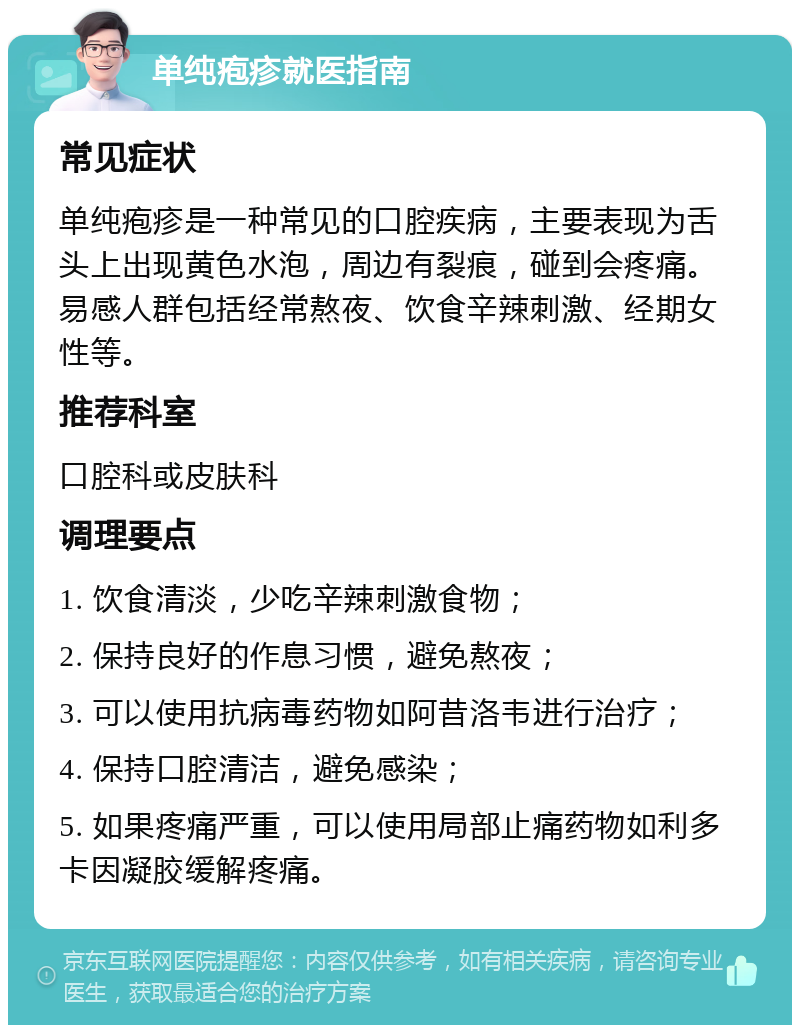 单纯疱疹就医指南 常见症状 单纯疱疹是一种常见的口腔疾病，主要表现为舌头上出现黄色水泡，周边有裂痕，碰到会疼痛。易感人群包括经常熬夜、饮食辛辣刺激、经期女性等。 推荐科室 口腔科或皮肤科 调理要点 1. 饮食清淡，少吃辛辣刺激食物； 2. 保持良好的作息习惯，避免熬夜； 3. 可以使用抗病毒药物如阿昔洛韦进行治疗； 4. 保持口腔清洁，避免感染； 5. 如果疼痛严重，可以使用局部止痛药物如利多卡因凝胶缓解疼痛。