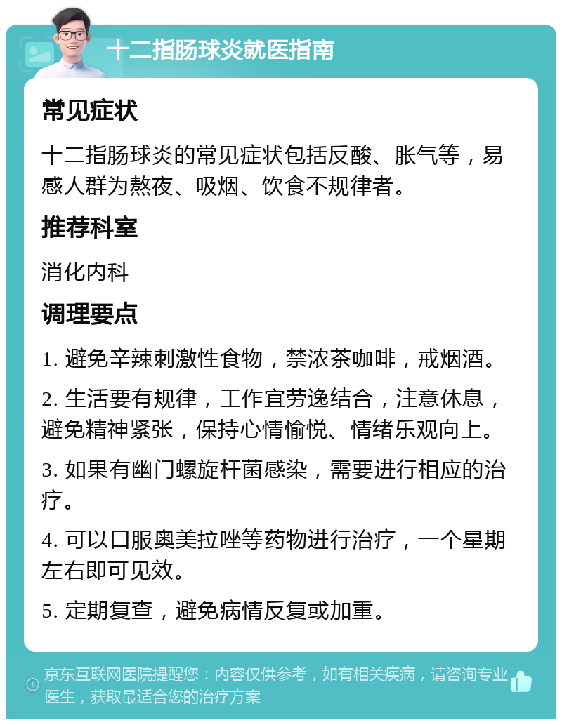 十二指肠球炎就医指南 常见症状 十二指肠球炎的常见症状包括反酸、胀气等，易感人群为熬夜、吸烟、饮食不规律者。 推荐科室 消化内科 调理要点 1. 避免辛辣刺激性食物，禁浓茶咖啡，戒烟酒。 2. 生活要有规律，工作宜劳逸结合，注意休息，避免精神紧张，保持心情愉悦、情绪乐观向上。 3. 如果有幽门螺旋杆菌感染，需要进行相应的治疗。 4. 可以口服奥美拉唑等药物进行治疗，一个星期左右即可见效。 5. 定期复查，避免病情反复或加重。