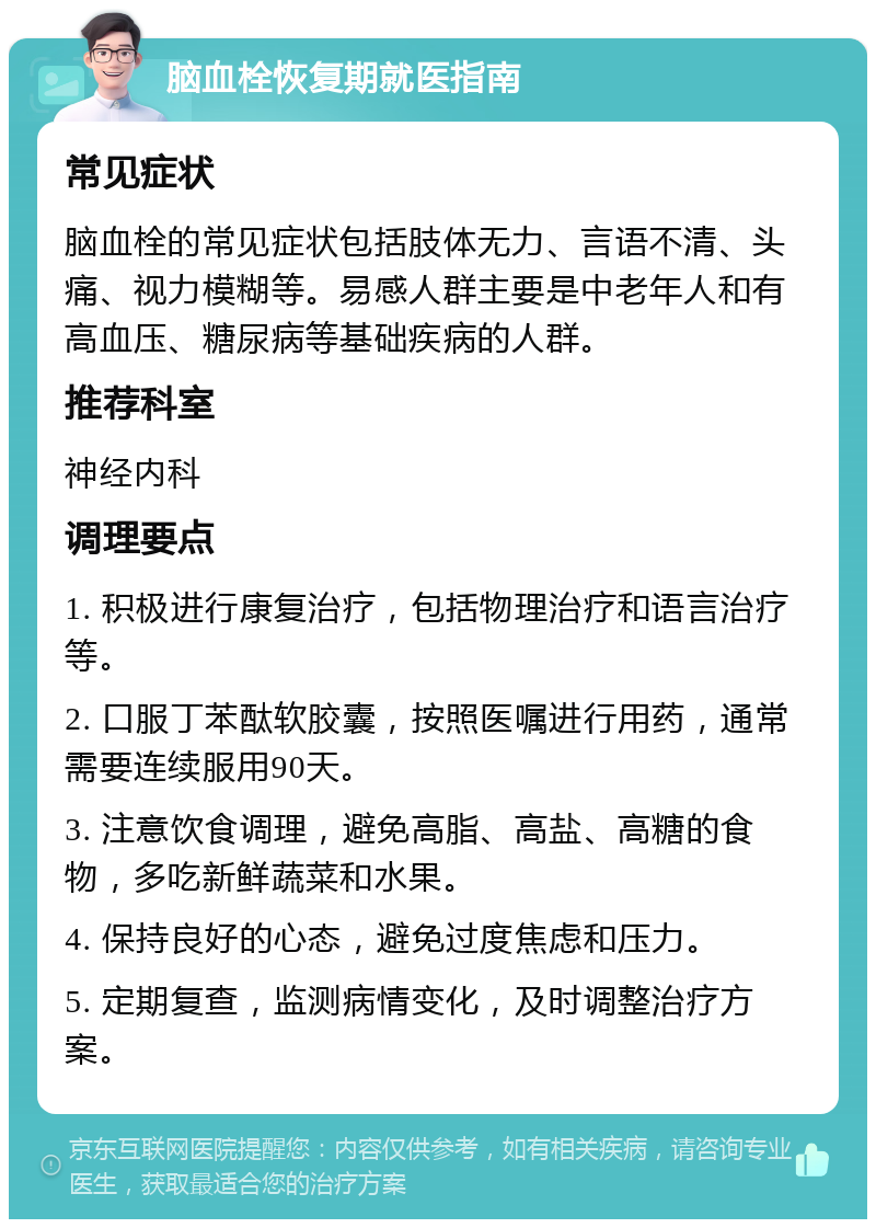 脑血栓恢复期就医指南 常见症状 脑血栓的常见症状包括肢体无力、言语不清、头痛、视力模糊等。易感人群主要是中老年人和有高血压、糖尿病等基础疾病的人群。 推荐科室 神经内科 调理要点 1. 积极进行康复治疗，包括物理治疗和语言治疗等。 2. 口服丁苯酞软胶囊，按照医嘱进行用药，通常需要连续服用90天。 3. 注意饮食调理，避免高脂、高盐、高糖的食物，多吃新鲜蔬菜和水果。 4. 保持良好的心态，避免过度焦虑和压力。 5. 定期复查，监测病情变化，及时调整治疗方案。