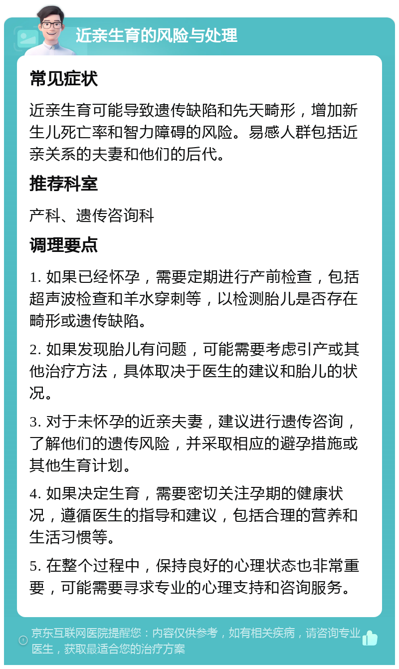 近亲生育的风险与处理 常见症状 近亲生育可能导致遗传缺陷和先天畸形，增加新生儿死亡率和智力障碍的风险。易感人群包括近亲关系的夫妻和他们的后代。 推荐科室 产科、遗传咨询科 调理要点 1. 如果已经怀孕，需要定期进行产前检查，包括超声波检查和羊水穿刺等，以检测胎儿是否存在畸形或遗传缺陷。 2. 如果发现胎儿有问题，可能需要考虑引产或其他治疗方法，具体取决于医生的建议和胎儿的状况。 3. 对于未怀孕的近亲夫妻，建议进行遗传咨询，了解他们的遗传风险，并采取相应的避孕措施或其他生育计划。 4. 如果决定生育，需要密切关注孕期的健康状况，遵循医生的指导和建议，包括合理的营养和生活习惯等。 5. 在整个过程中，保持良好的心理状态也非常重要，可能需要寻求专业的心理支持和咨询服务。